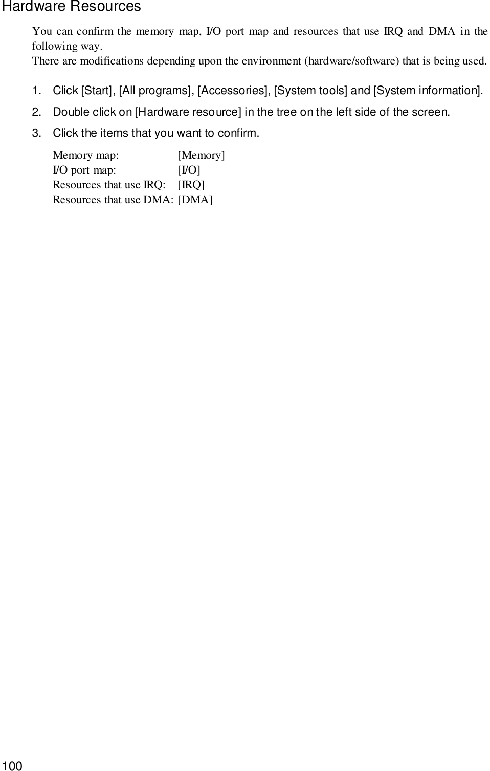 100Hardware ResourcesYou can confirm the memory map, I/O port map and resources that use IRQ and DMA in thefollowing way.There are modifications depending upon the environment (hardware/software) that is being used.1. Click [Start], [All programs], [Accessories], [System tools] and [System information].2. Double click on [Hardware resource] in the tree on the left side of the screen.3. Click the items that you want to confirm.Memory map: [Memory]I/O port map: [I/O]Resources that use IRQ: [IRQ]Resources that use DMA: [DMA]