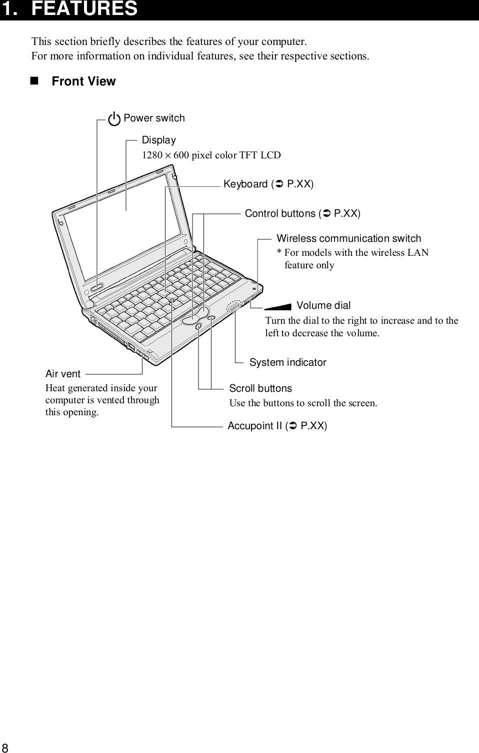 81. FEATURESThis section briefly describes the features of your computer.For more information on individual features, see their respective sections.! Front ViewPower switchDisplay1280 × 600 pixel color TFT LCDKeyboard (&quot; P.XX)Control buttons (&quot; P.XX)Wireless communication switch* For models with the wireless LANfeature onlyVolume dialTurn the dial to the right to increase and to theleft to decrease the volume.System indicatorScroll buttonsUse the buttons to scroll the screen.Accupoint II (&quot; P.XX)Air ventHeat generated inside yourcomputer is vented throughthis opening.