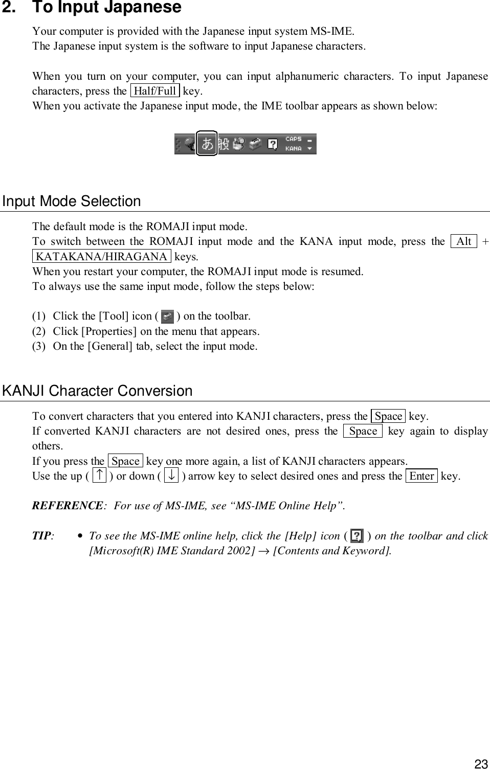 232. To Input JapaneseYour computer is provided with the Japanese input system MS-IME.The Japanese input system is the software to input Japanese characters.When you turn on your computer, you can input alphanumeric characters. To input Japanesecharacters, press the  Half/Full  key.When you activate the Japanese input mode, the IME toolbar appears as shown below:Input Mode SelectionThe default mode is the ROMAJI input mode.To switch between the ROMAJI input mode and the KANA input mode, press the  Alt  + KATAKANA/HIRAGANA  keys.When you restart your computer, the ROMAJI input mode is resumed.To always use the same input mode, follow the steps below:(1) Click the [Tool] icon (   ) on the toolbar.(2) Click [Properties] on the menu that appears.(3) On the [General] tab, select the input mode.KANJI Character ConversionTo convert characters that you entered into KANJI characters, press the  Space  key.If converted KANJI characters are not desired ones, press the  Space  key again to displayothers.If you press the  Space  key one more again, a list of KANJI characters appears.Use the up (  ↑  ) or down (  ↓  ) arrow key to select desired ones and press the  Enter  key.REFERENCE: For use of MS-IME, see “MS-IME Online Help”.TIP:•To see the MS-IME online help, click the [Help] icon (   ) on the toolbar and click[Microsoft(R) IME Standard 2002] → [Contents and Keyword].