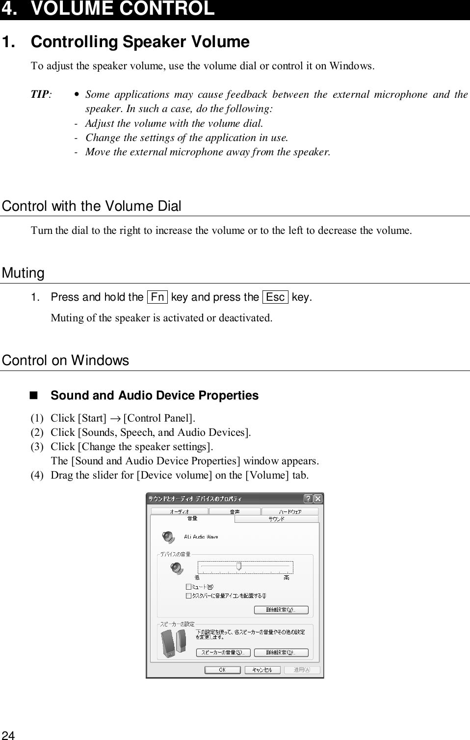 244. VOLUME CONTROL1. Controlling Speaker VolumeTo adjust the speaker volume, use the volume dial or control it on Windows.TIP:•Some applications may cause feedback between the external microphone and thespeaker. In such a case, do the following:- Adjust the volume with the volume dial.- Change the settings of the application in use.- Move the external microphone away from the speaker.Control with the Volume DialTurn the dial to the right to increase the volume or to the left to decrease the volume.Muting1. Press and hold the  Fn  key and press the  Esc  key.Muting of the speaker is activated or deactivated.Control on Windows! Sound and Audio Device Properties(1) Click [Start] → [Control Panel].(2) Click [Sounds, Speech, and Audio Devices].(3) Click [Change the speaker settings].The [Sound and Audio Device Properties] window appears.(4) Drag the slider for [Device volume] on the [Volume] tab.