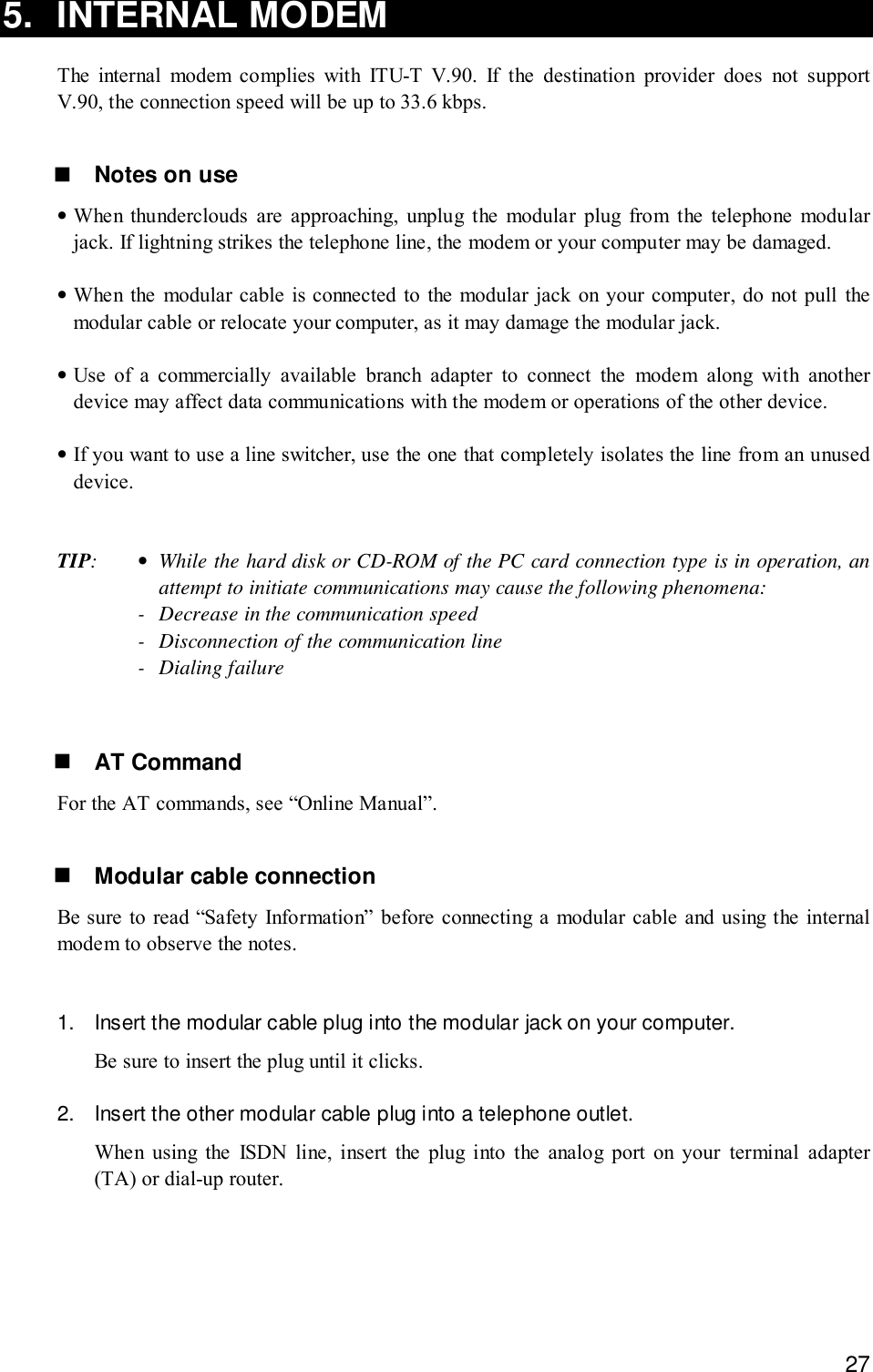 275. INTERNAL MODEMThe internal modem complies with ITU-T V.90. If the destination provider does not supportV.90, the connection speed will be up to 33.6 kbps.! Notes on use•When thunderclouds are approaching, unplug the modular plug from the telephone modularjack. If lightning strikes the telephone line, the modem or your computer may be damaged.•When the modular cable is connected to the modular jack on your computer, do not pull themodular cable or relocate your computer, as it may damage the modular jack.•Use of a commercially available branch adapter to connect the modem along with anotherdevice may affect data communications with the modem or operations of the other device.•If you want to use a line switcher, use the one that completely isolates the line from an unuseddevice.TIP:•While the hard disk or CD-ROM of the PC card connection type is in operation, anattempt to initiate communications may cause the following phenomena:- Decrease in the communication speed- Disconnection of the communication line- Dialing failure! AT CommandFor the AT commands, see “Online Manual”.! Modular cable connectionBe sure to read “Safety Information” before connecting a modular cable and using the internalmodem to observe the notes.1. Insert the modular cable plug into the modular jack on your computer.Be sure to insert the plug until it clicks.2. Insert the other modular cable plug into a telephone outlet.When using the ISDN line, insert the plug into the analog port on your terminal adapter(TA) or dial-up router.