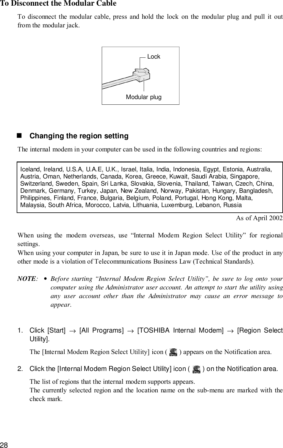 28To Disconnect the Modular CableTo disconnect the modular cable, press and hold the lock on the modular plug and pull it outfrom the modular jack.LockModular plug! Changing the region settingThe internal modem in your computer can be used in the following countries and regions:Iceland, Ireland, U.S.A, U.A.E, U.K., Israel, Italia, India, Indonesia, Egypt, Estonia, Australia,Austria, Oman, Netherlands, Canada, Korea, Greece, Kuwait, Saudi Arabia, Singapore,Switzerland, Sweden, Spain, Sri Lanka, Slovakia, Slovenia, Thailand, Taiwan, Czech, China,Denmark, Germany, Turkey, Japan, New Zealand, Norway, Pakistan, Hungary, Bangladesh,Philippines, Finland, France, Bulgaria, Belgium, Poland, Portugal, Hong Kong, Malta,Malaysia, South Africa, Morocco, Latvia, Lithuania, Luxemburg, Lebanon, RussiaAs of April 2002When using the modem overseas, use “Internal Modem Region Select Utility” for regionalsettings.When using your computer in Japan, be sure to use it in Japan mode. Use of the product in anyother mode is a violation of Telecommunications Business Law (Technical Standards).NOTE:•Before starting “Internal Modem Region Select Utility”, be sure to log onto yourcomputer using the Administrator user account. An attempt to start the utility usingany user account other than the Administrator may cause an error message toappear.1. Click [Start] → [All Programs] → [TOSHIBA Internal Modem] → [Region SelectUtility].The [Internal Modem Region Select Utility] icon (   ) appears on the Notification area.2. Click the [Internal Modem Region Select Utility] icon (   ) on the Notification area.The list of regions that the internal modem supports appears.The currently selected region and the location name on the sub-menu are marked with thecheck mark.