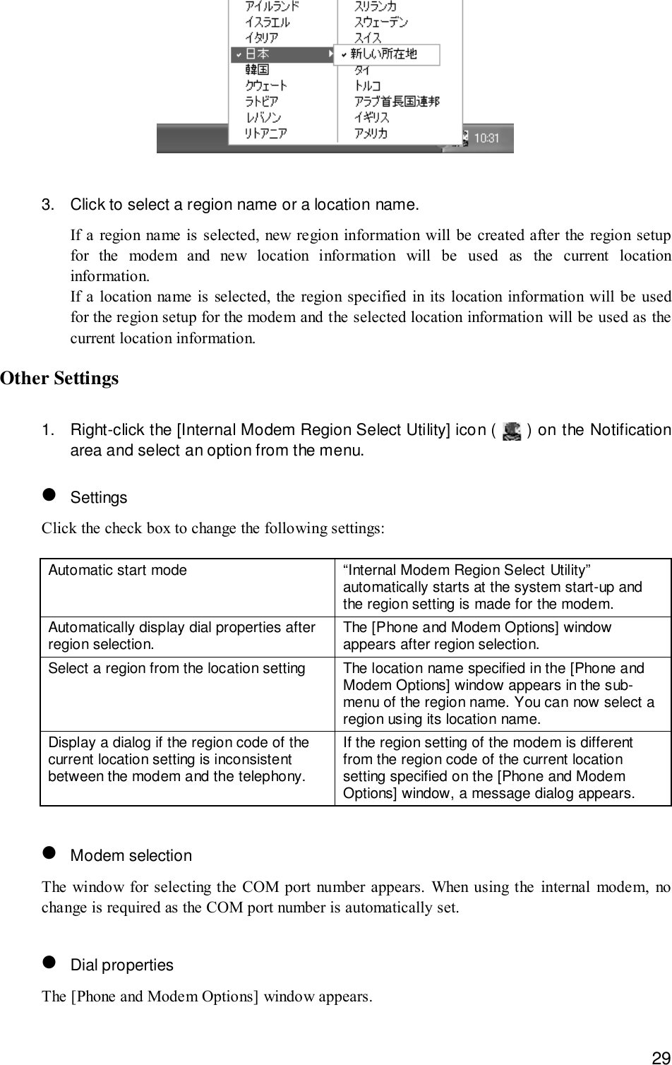 293. Click to select a region name or a location name.If a region name is selected, new region information will be created after the region setupfor the modem and new location information will be used as the current locationinformation.If a location name is selected, the region specified in its location information will be usedfor the region setup for the modem and the selected location information will be used as thecurrent location information.Other Settings1. Right-click the [Internal Modem Region Select Utility] icon (   ) on the Notificationarea and select an option from the menu.• SettingsClick the check box to change the following settings:Automatic start mode “Internal Modem Region Select Utility”automatically starts at the system start-up andthe region setting is made for the modem.Automatically display dial properties afterregion selection. The [Phone and Modem Options] windowappears after region selection.Select a region from the location setting The location name specified in the [Phone andModem Options] window appears in the sub-menu of the region name. You can now select aregion using its location name.Display a dialog if the region code of thecurrent location setting is inconsistentbetween the modem and the telephony.If the region setting of the modem is differentfrom the region code of the current locationsetting specified on the [Phone and ModemOptions] window, a message dialog appears.• Modem selectionThe window for selecting the COM port number appears. When using the internal modem, nochange is required as the COM port number is automatically set.• Dial propertiesThe [Phone and Modem Options] window appears.