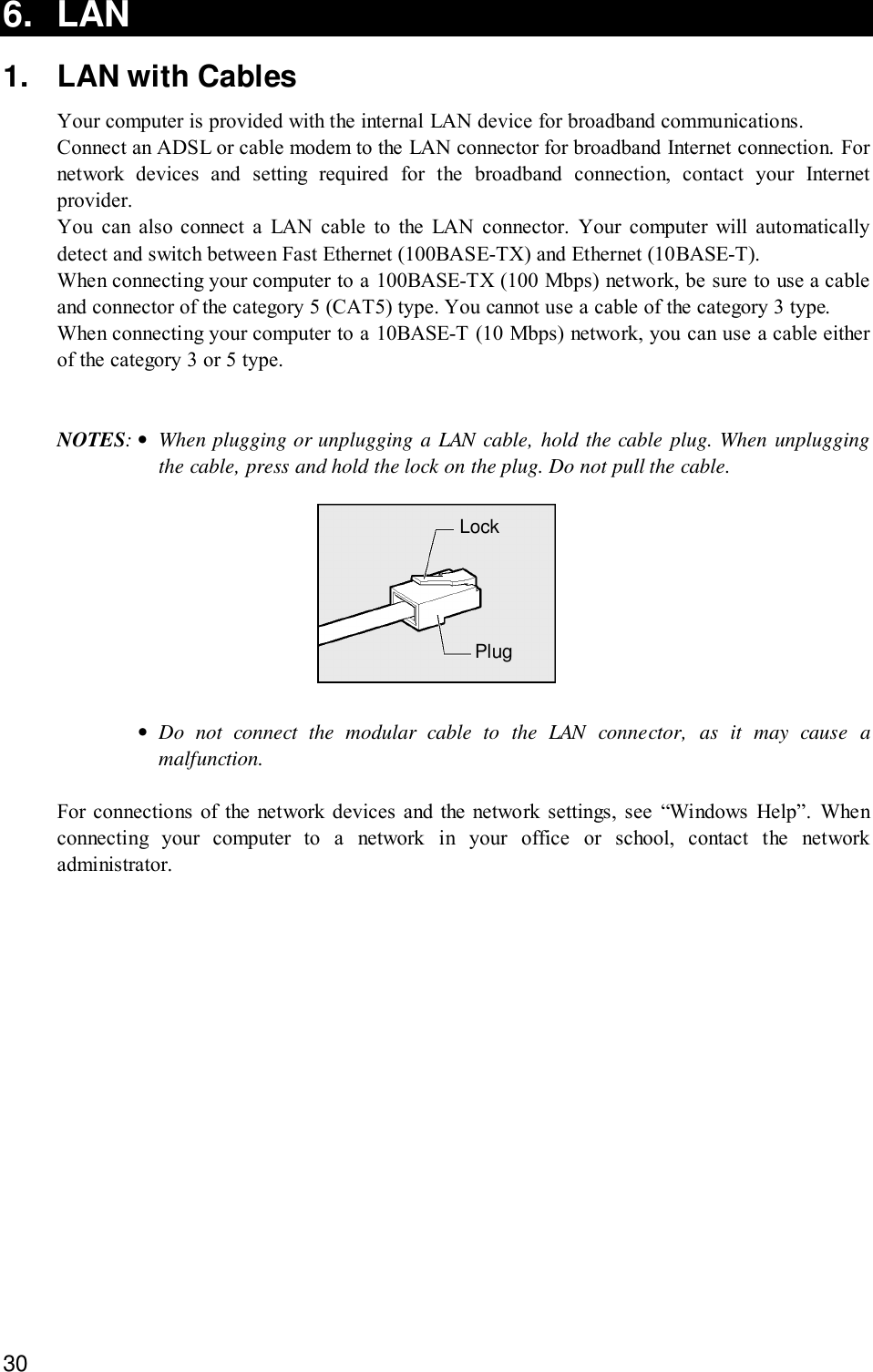 306. LAN1. LAN with CablesYour computer is provided with the internal LAN device for broadband communications.Connect an ADSL or cable modem to the LAN connector for broadband Internet connection. Fornetwork devices and setting required for the broadband connection, contact your Internetprovider.You can also connect a LAN cable to the LAN connector. Your computer will automaticallydetect and switch between Fast Ethernet (100BASE-TX) and Ethernet (10BASE-T).When connecting your computer to a 100BASE-TX (100 Mbps) network, be sure to use a cableand connector of the category 5 (CAT5) type. You cannot use a cable of the category 3 type.When connecting your computer to a 10BASE-T (10 Mbps) network, you can use a cable eitherof the category 3 or 5 type.NOTES:•When plugging or unplugging a LAN cable, hold the cable plug. When unpluggingthe cable, press and hold the lock on the plug. Do not pull the cable.LockPlug•Do not connect the modular cable to the LAN connector, as it may cause amalfunction.For connections of the network devices and the network settings, see “Windows Help”. Whenconnecting your computer to a network in your office or school, contact the networkadministrator.