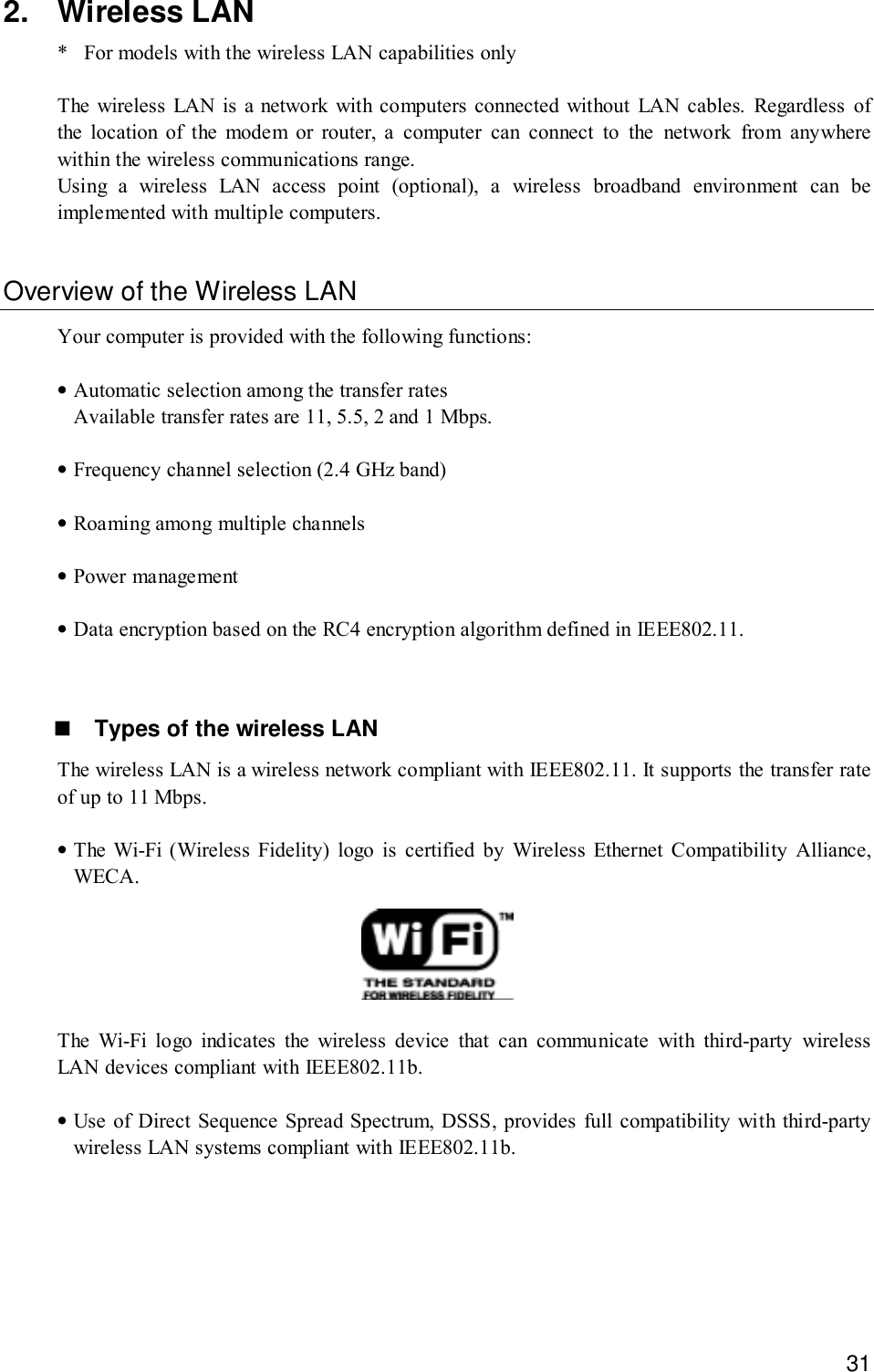 312. Wireless LAN* For models with the wireless LAN capabilities onlyThe wireless LAN is a network with computers connected without LAN cables. Regardless ofthe location of the modem or router, a computer can connect to the network from anywherewithin the wireless communications range.Using a wireless LAN access point (optional), a wireless broadband environment can beimplemented with multiple computers.Overview of the Wireless LANYour computer is provided with the following functions:•Automatic selection among the transfer ratesAvailable transfer rates are 11, 5.5, 2 and 1 Mbps.•Frequency channel selection (2.4 GHz band)•Roaming among multiple channels•Power management•Data encryption based on the RC4 encryption algorithm defined in IEEE802.11.! Types of the wireless LANThe wireless LAN is a wireless network compliant with IEEE802.11. It supports the transfer rateof up to 11 Mbps.•The Wi-Fi (Wireless Fidelity) logo is certified by Wireless Ethernet Compatibility Alliance,WECA.The Wi-Fi logo indicates the wireless device that can communicate with third-party wirelessLAN devices compliant with IEEE802.11b.•Use of Direct Sequence Spread Spectrum, DSSS, provides full compatibility with third-partywireless LAN systems compliant with IEEE802.11b.