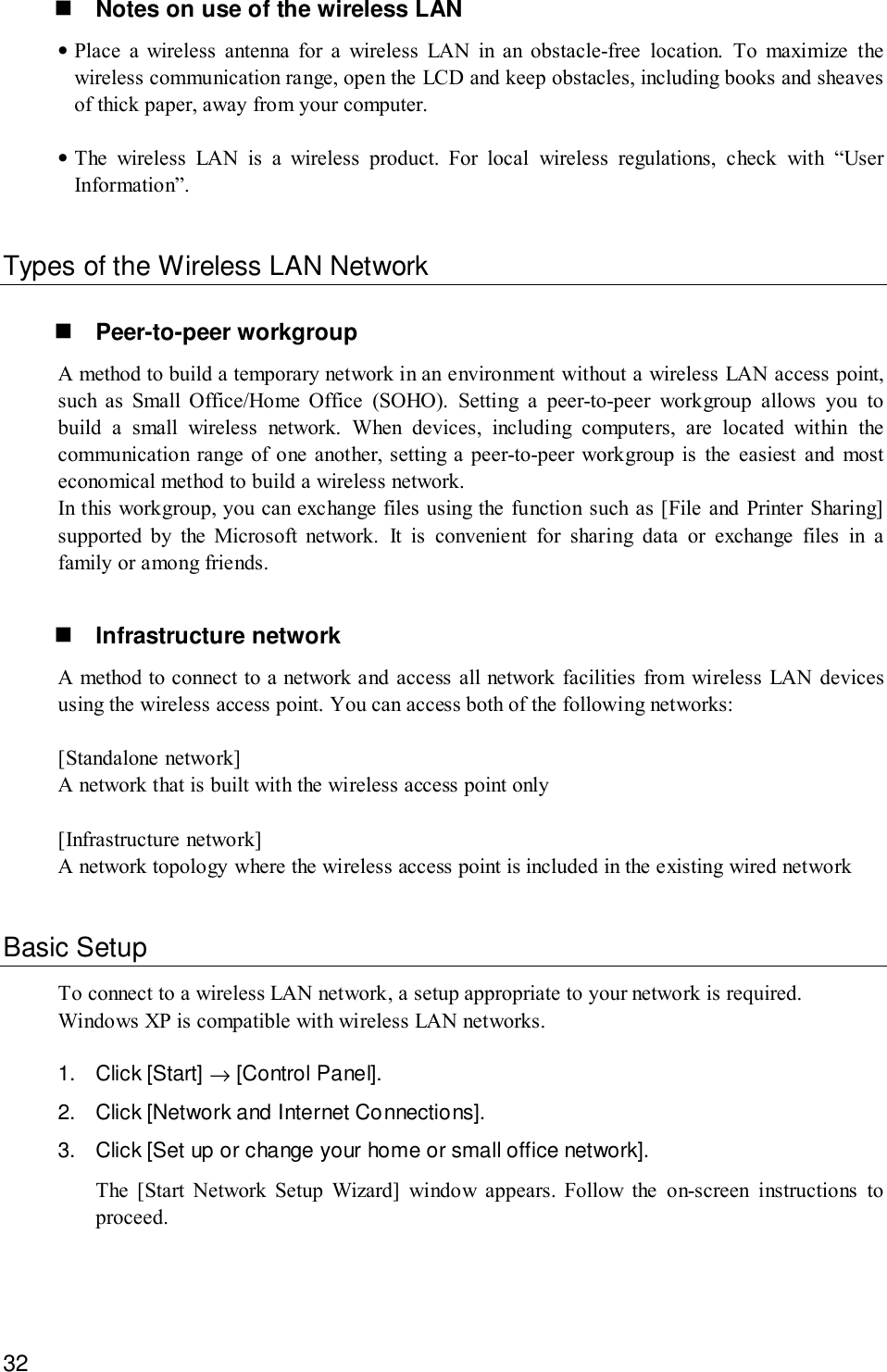 32! Notes on use of the wireless LAN•Place a wireless antenna for a wireless LAN in an obstacle-free location. To maximize thewireless communication range, open the LCD and keep obstacles, including books and sheavesof thick paper, away from your computer.•The wireless LAN is a wireless product. For local wireless regulations, check with “UserInformation”.Types of the Wireless LAN Network! Peer-to-peer workgroupA method to build a temporary network in an environment without a wireless LAN access point,such as Small Office/Home Office (SOHO). Setting a peer-to-peer workgroup allows you tobuild a small wireless network. When devices, including computers, are located within thecommunication range of one another, setting a peer-to-peer workgroup is the easiest and mosteconomical method to build a wireless network.In this workgroup, you can exchange files using the function such as [File and Printer Sharing]supported by the Microsoft network. It is convenient for sharing data or exchange files in afamily or among friends.! Infrastructure networkA method to connect to a network and access all network facilities from wireless LAN devicesusing the wireless access point. You can access both of the following networks:[Standalone network]A network that is built with the wireless access point only[Infrastructure network]A network topology where the wireless access point is included in the existing wired networkBasic SetupTo connect to a wireless LAN network, a setup appropriate to your network is required.Windows XP is compatible with wireless LAN networks.1. Click [Start] → [Control Panel].2. Click [Network and Internet Connections].3. Click [Set up or change your home or small office network].The [Start Network Setup Wizard] window appears. Follow the on-screen instructions toproceed.