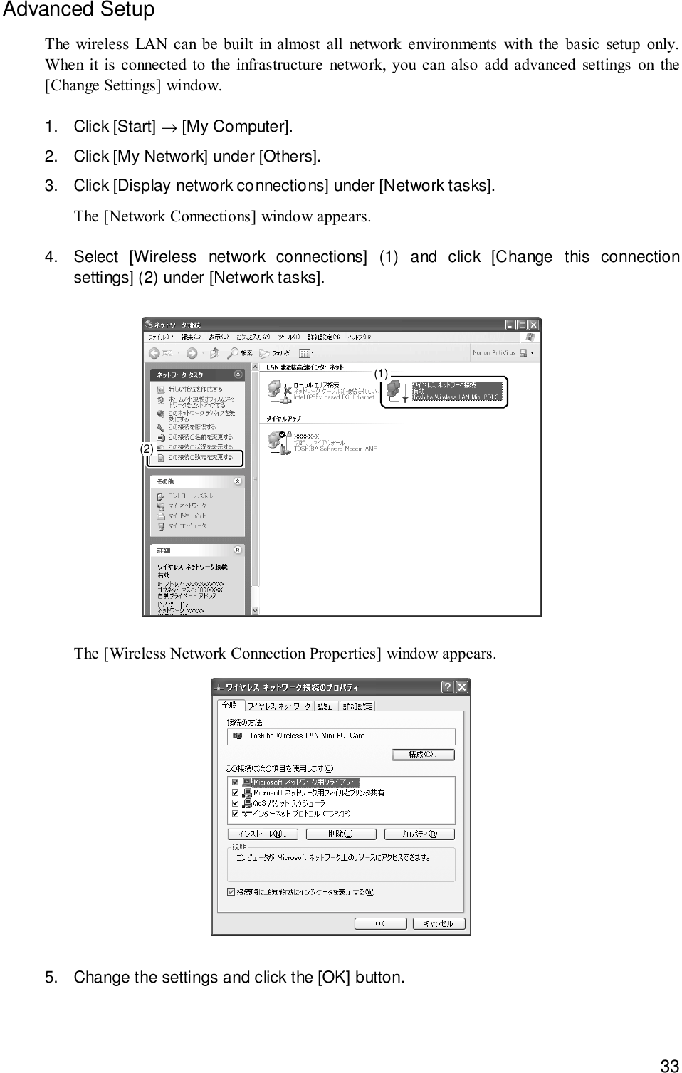 33Advanced SetupThe wireless LAN can be built in almost all network environments with the basic setup only.When it is connected to the infrastructure network, you can also add advanced settings on the[Change Settings] window.1. Click [Start] → [My Computer].2. Click [My Network] under [Others].3. Click [Display network connections] under [Network tasks].The [Network Connections] window appears.4. Select [Wireless network connections] (1) and click [Change this connectionsettings] (2) under [Network tasks].(1)(2)The [Wireless Network Connection Properties] window appears.5. Change the settings and click the [OK] button.