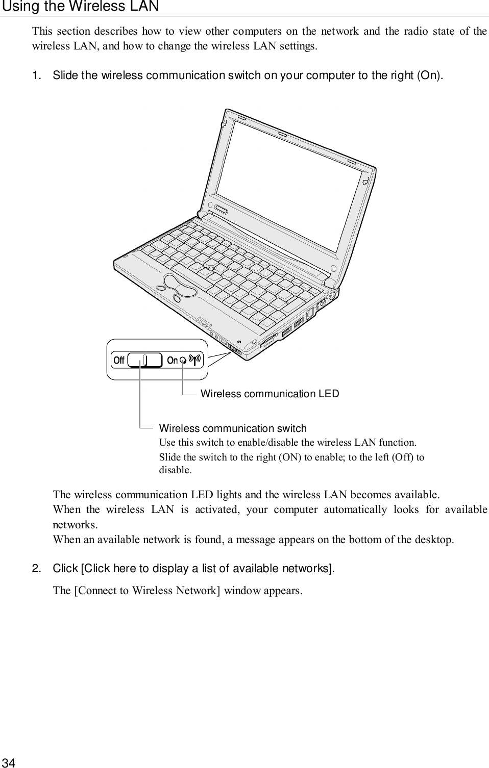 34Using the Wireless LANThis section describes how to view other computers on the network and the radio state of thewireless LAN, and how to change the wireless LAN settings.1. Slide the wireless communication switch on your computer to the right (On).Wireless communication switchUse this switch to enable/disable the wireless LAN function.Slide the switch to the right (ON) to enable; to the left (Off) todisable.Wireless communication LEDThe wireless communication LED lights and the wireless LAN becomes available.When the wireless LAN is activated, your computer automatically looks for availablenetworks.When an available network is found, a message appears on the bottom of the desktop.2. Click [Click here to display a list of available networks].The [Connect to Wireless Network] window appears.