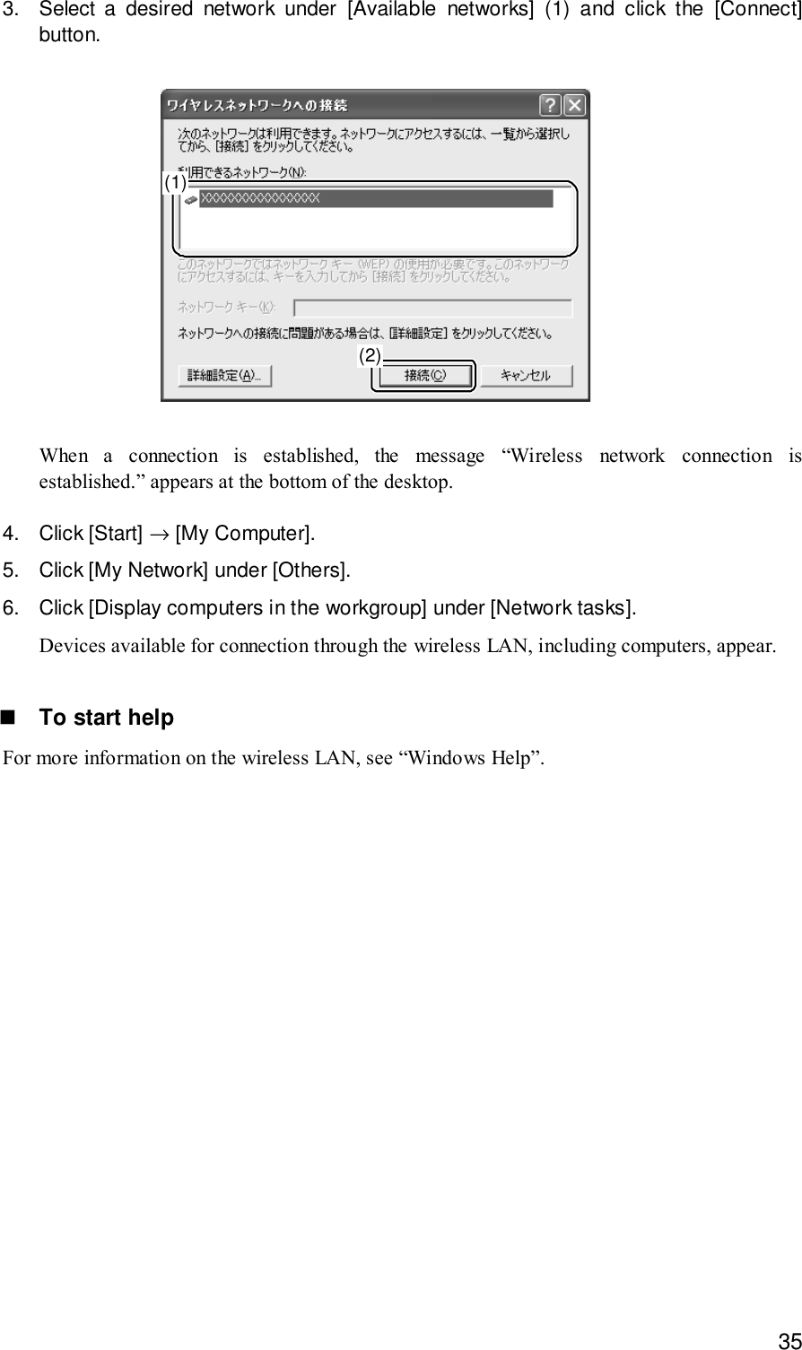 353. Select a desired network under [Available networks] (1) and click the [Connect]button.(1)(2)When a connection is established, the message “Wireless network connection isestablished.” appears at the bottom of the desktop.4. Click [Start] → [My Computer].5. Click [My Network] under [Others].6. Click [Display computers in the workgroup] under [Network tasks].Devices available for connection through the wireless LAN, including computers, appear.! To start helpFor more information on the wireless LAN, see “Windows Help”.