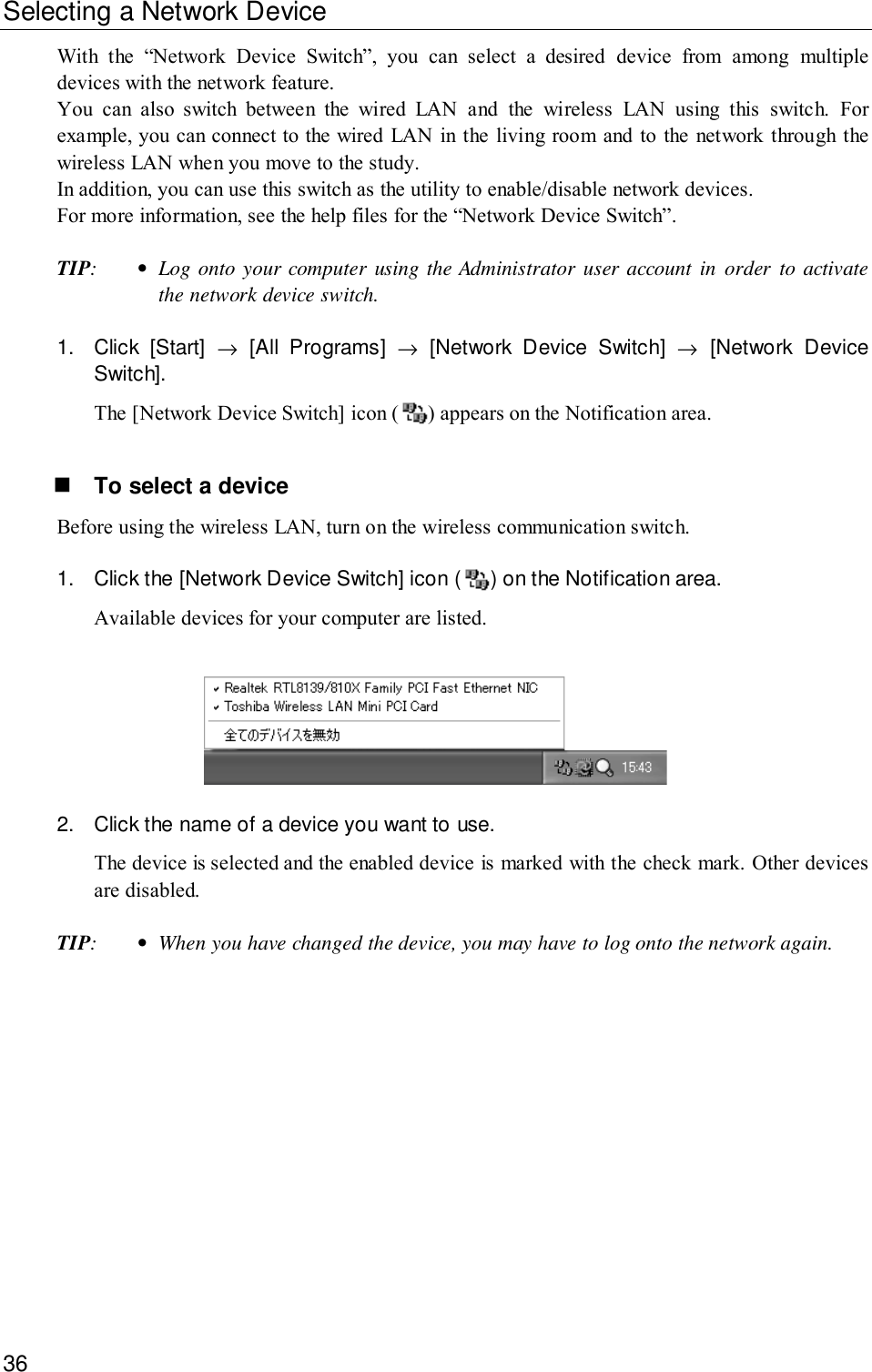 36Selecting a Network DeviceWith the “Network Device Switch”, you can select a desired device from among multipledevices with the network feature.You can also switch between the wired LAN and the wireless LAN using this switch. Forexample, you can connect to the wired LAN in the living room and to the network through thewireless LAN when you move to the study.In addition, you can use this switch as the utility to enable/disable network devices.For more information, see the help files for the “Network Device Switch”.TIP:•Log onto your computer using the Administrator user account in order to activatethe network device switch.1. Click [Start] → [All Programs] → [Network Device Switch] → [Network DeviceSwitch].The [Network Device Switch] icon ( ) appears on the Notification area.! To select a deviceBefore using the wireless LAN, turn on the wireless communication switch.1. Click the [Network Device Switch] icon ( ) on the Notification area.Available devices for your computer are listed.2. Click the name of a device you want to use.The device is selected and the enabled device is marked with the check mark. Other devicesare disabled.TIP:•When you have changed the device, you may have to log onto the network again.