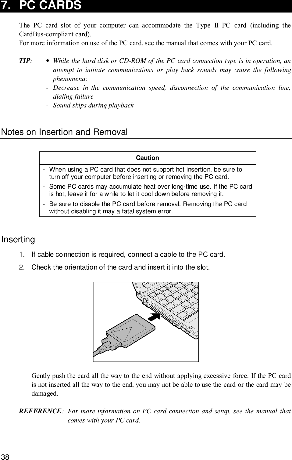 387. PC CARDSThe PC card slot of your computer can accommodate the Type II PC card (including theCardBus-compliant card).For more information on use of the PC card, see the manual that comes with your PC card.TIP:•While the hard disk or CD-ROM of the PC card connection type is in operation, anattempt to initiate communications or play back sounds may cause the followingphenomena:- Decrease in the communication speed, disconnection of the communication line,dialing failure- Sound skips during playbackNotes on Insertion and RemovalCaution- When using a PC card that does not support hot insertion, be sure toturn off your computer before inserting or removing the PC card.- Some PC cards may accumulate heat over long-time use. If the PC cardis hot, leave it for a while to let it cool down before removing it.- Be sure to disable the PC card before removal. Removing the PC cardwithout disabling it may a fatal system error.Inserting1. If cable connection is required, connect a cable to the PC card.2. Check the orientation of the card and insert it into the slot.Gently push the card all the way to the end without applying excessive force. If the PC cardis not inserted all the way to the end, you may not be able to use the card or the card may bedamaged.REFERENCE: For more information on PC card connection and setup, see the manual thatcomes with your PC card.