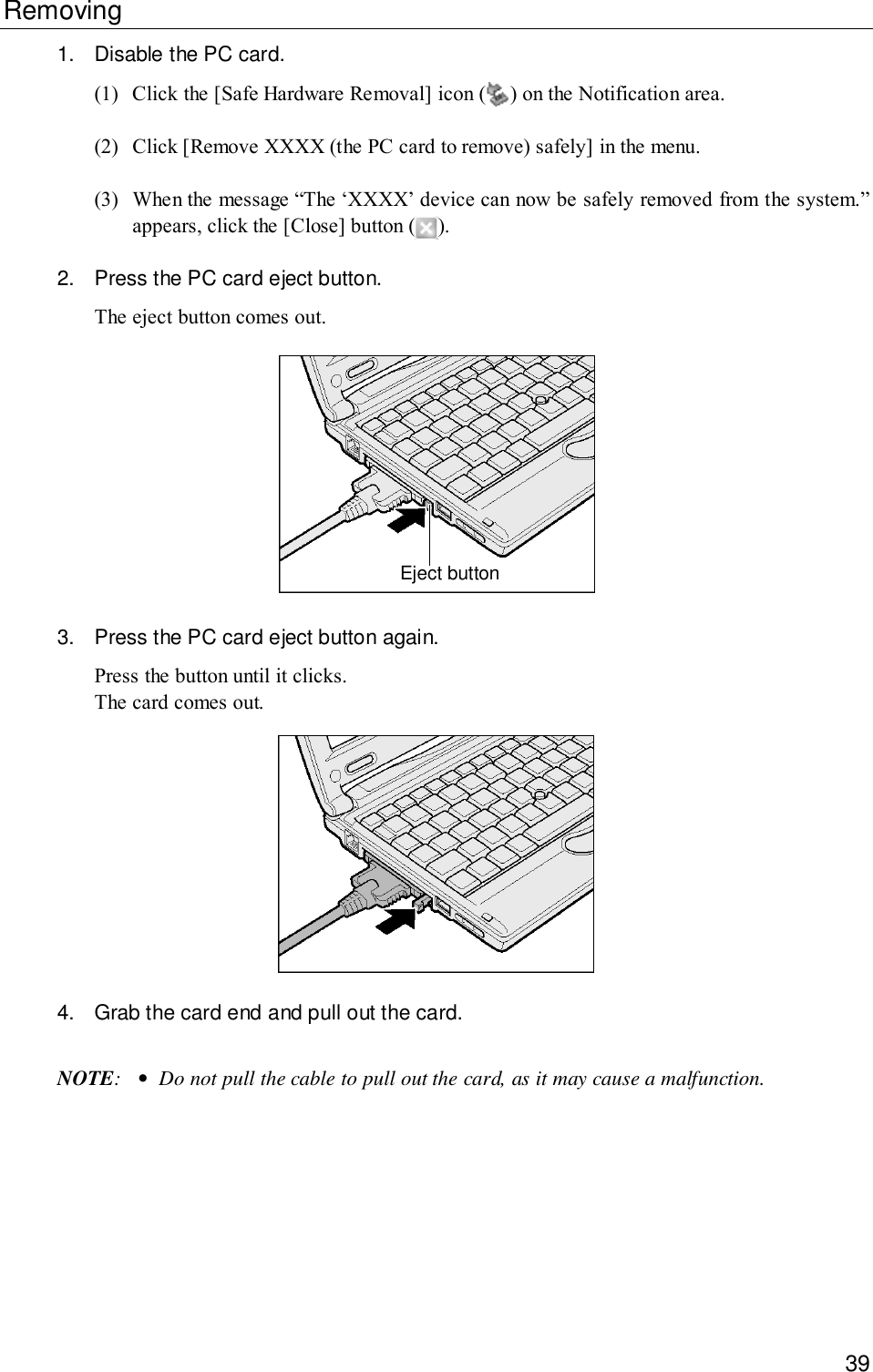 39Removing1. Disable the PC card.(1) Click the [Safe Hardware Removal] icon ( ) on the Notification area.(2) Click [Remove XXXX (the PC card to remove) safely] in the menu.(3) When the message “The ‘XXXX’ device can now be safely removed from the system.”appears, click the [Close] button ( ).2. Press the PC card eject button.The eject button comes out.Eject button3. Press the PC card eject button again.Press the button until it clicks.The card comes out.4. Grab the card end and pull out the card.NOTE:•Do not pull the cable to pull out the card, as it may cause a malfunction.