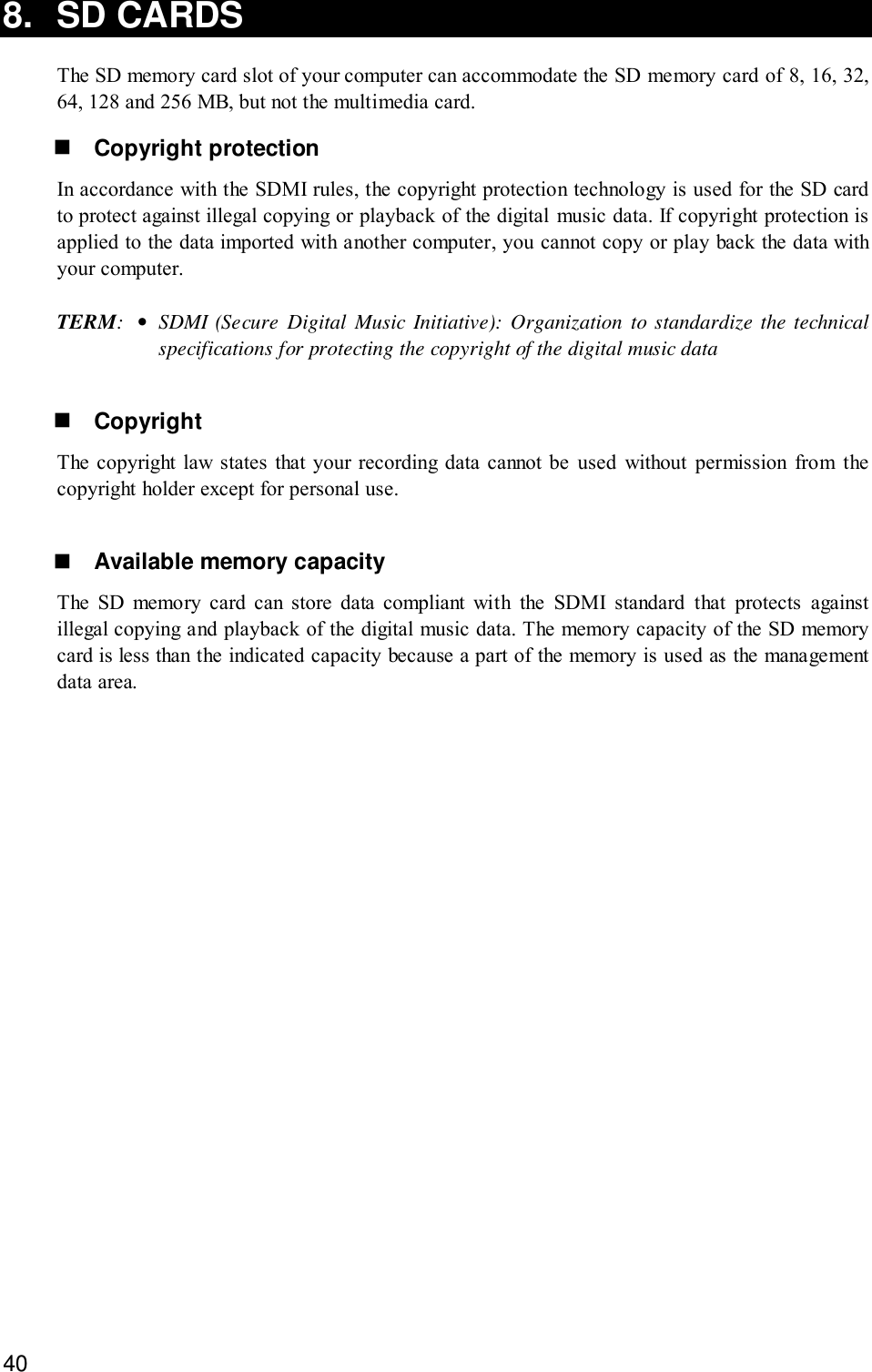 408. SD CARDSThe SD memory card slot of your computer can accommodate the SD memory card of 8, 16, 32,64, 128 and 256 MB, but not the multimedia card.! Copyright protectionIn accordance with the SDMI rules, the copyright protection technology is used for the SD cardto protect against illegal copying or playback of the digital music data. If copyright protection isapplied to the data imported with another computer, you cannot copy or play back the data withyour computer.TERM:•SDMI (Secure Digital Music Initiative): Organization to standardize the technicalspecifications for protecting the copyright of the digital music data! CopyrightThe copyright law states that your recording data cannot be used without permission from thecopyright holder except for personal use.! Available memory capacityThe SD memory card can store data compliant with the SDMI standard that protects againstillegal copying and playback of the digital music data. The memory capacity of the SD memorycard is less than the indicated capacity because a part of the memory is used as the managementdata area.