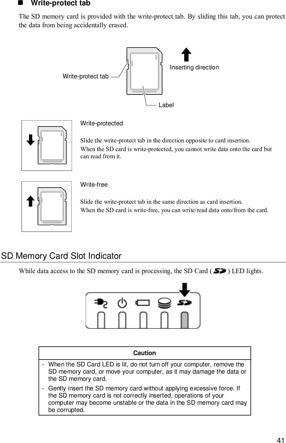 41! Write-protect tabThe SD memory card is provided with the write-protect tab. By sliding this tab, you can protectthe data from being accidentally erased.LabelWrite-protect tabInserting directionWrite-protectedSlide the write-protect tab in the direction opposite to card insertion.When the SD card is write-protected, you cannot write data onto the card butcan read from it.Write-freeSlide the write-protect tab in the same direction as card insertion.When the SD card is write-free, you can write/read data onto/from the card.SD Memory Card Slot IndicatorWhile data access to the SD memory card is processing, the SD Card (   ) LED lights.Caution- When the SD Card LED is lit, do not turn off your computer, remove theSD memory card, or move your computer, as it may damage the data orthe SD memory card.- Gently insert the SD memory card without applying excessive force. Ifthe SD memory card is not correctly inserted, operations of yourcomputer may become unstable or the data in the SD memory card maybe corrupted.