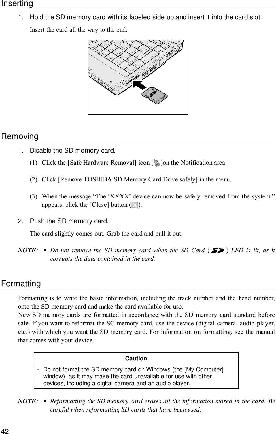 42Inserting1. Hold the SD memory card with its labeled side up and insert it into the card slot.Insert the card all the way to the end.Removing1. Disable the SD memory card.(1) Click the [Safe Hardware Removal] icon ( )on the Notification area.(2) Click [Remove TOSHIBA SD Memory Card Drive safely] in the menu.(3) When the message “The ‘XXXX’ device can now be safely removed from the system.”appears, click the [Close] button ( ).2. Push the SD memory card.The card slightly comes out. Grab the card and pull it out.NOTE:•Do not remove the SD memory card when the SD Card (  ) LED is lit, as itcorrupts the data contained in the card.FormattingFormatting is to write the basic information, including the track number and the head number,onto the SD memory card and make the card available for use.New SD memory cards are formatted in accordance with the SD memory card standard beforesale. If you want to reformat the SC memory card, use the device (digital camera, audio player,etc.) with which you want the SD memory card. For information on formatting, see the manualthat comes with your device.Caution- Do not format the SD memory card on Windows (the [My Computer]window), as it may make the card unavailable for use with otherdevices, including a digital camera and an audio player.NOTE:•Reformatting the SD memory card erases all the information stored in the card. Becareful when reformatting SD cards that have been used.