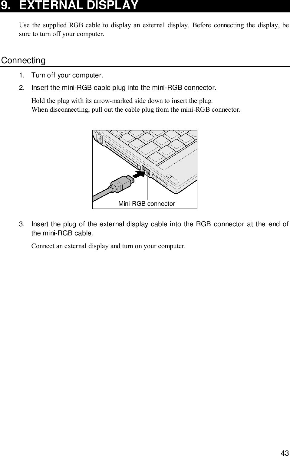 439. EXTERNAL DISPLAYUse the supplied RGB cable to display an external display. Before connecting the display, besure to turn off your computer.Connecting1. Turn off your computer.2. Insert the mini-RGB cable plug into the mini-RGB connector.Hold the plug with its arrow-marked side down to insert the plug.When disconnecting, pull out the cable plug from the mini-RGB connector.Mini-RGB connector3. Insert the plug of the external display cable into the RGB connector at the end ofthe mini-RGB cable.Connect an external display and turn on your computer.