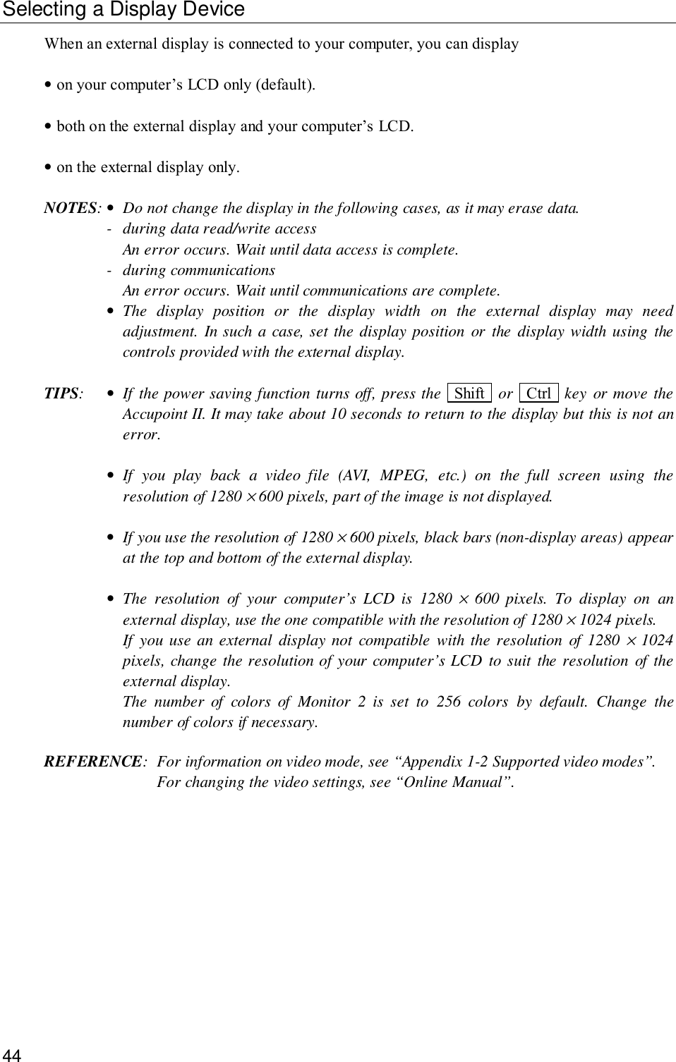 44Selecting a Display DeviceWhen an external display is connected to your computer, you can display•on your computer’s LCD only (default).•both on the external display and your computer’s LCD.•on the external display only.NOTES:•Do not change the display in the following cases, as it may erase data.- during data read/write accessAn error occurs. Wait until data access is complete.- during communicationsAn error occurs. Wait until communications are complete.•The display position or the display width on the external display may needadjustment. In such a case, set the display position or the display width using thecontrols provided with the external display.TIPS:•If the power saving function turns off, press the  Shift   or  Ctrl   key or move theAccupoint II. It may take about 10 seconds to return to the display but this is not anerror.•If you play back a video file (AVI, MPEG, etc.) on the full screen using theresolution of 1280 × 600 pixels, part of the image is not displayed.•If you use the resolution of 1280 × 600 pixels, black bars (non-display areas) appearat the top and bottom of the external display.•The resolution of your computer’s LCD is 1280 × 600 pixels. To display on anexternal display, use the one compatible with the resolution of 1280 × 1024 pixels.If you use an external display not compatible with the resolution of 1280 × 1024pixels, change the resolution of your computer’s LCD to suit the resolution of theexternal display.The number of colors of Monitor 2 is set to 256 colors by default. Change thenumber of colors if necessary.REFERENCE: For information on video mode, see “Appendix 1-2 Supported video modes”.For changing the video settings, see “Online Manual”.