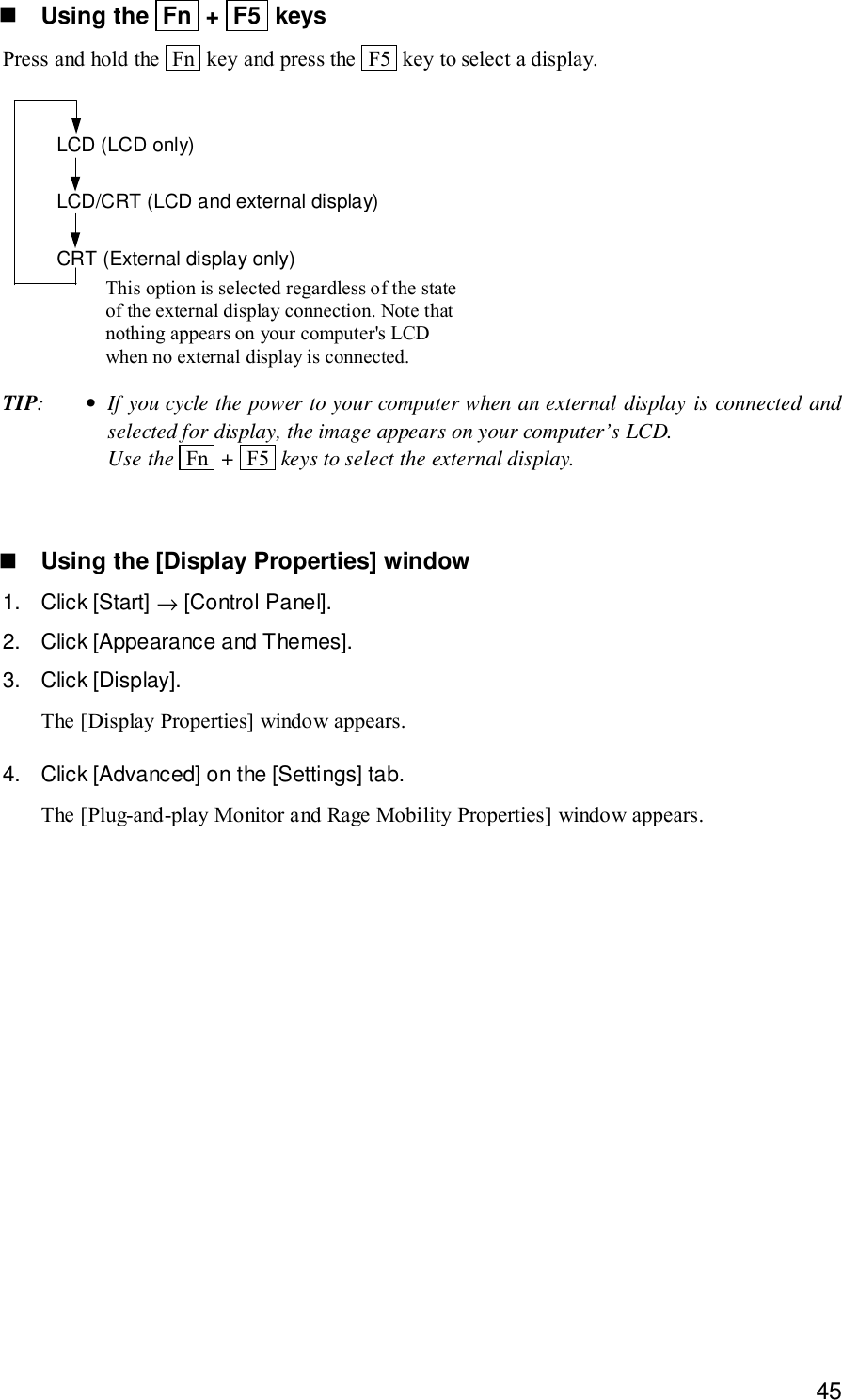 45! Using the  Fn  +  F5  keysPress and hold the  Fn  key and press the  F5  key to select a display.LCD (LCD only)LCD/CRT (LCD and external display)CRT (External display only)This option is selected regardless of the stateof the external display connection. Note thatnothing appears on your computer&apos;s LCDwhen no external display is connected.TIP:•If you cycle the power to your computer when an external display is connected andselected for display, the image appears on your computer’s LCD.Use the  Fn  +  F5  keys to select the external display.! Using the [Display Properties] window1. Click [Start] → [Control Panel].2. Click [Appearance and Themes].3. Click [Display].The [Display Properties] window appears.4. Click [Advanced] on the [Settings] tab.The [Plug-and-play Monitor and Rage Mobility Properties] window appears.