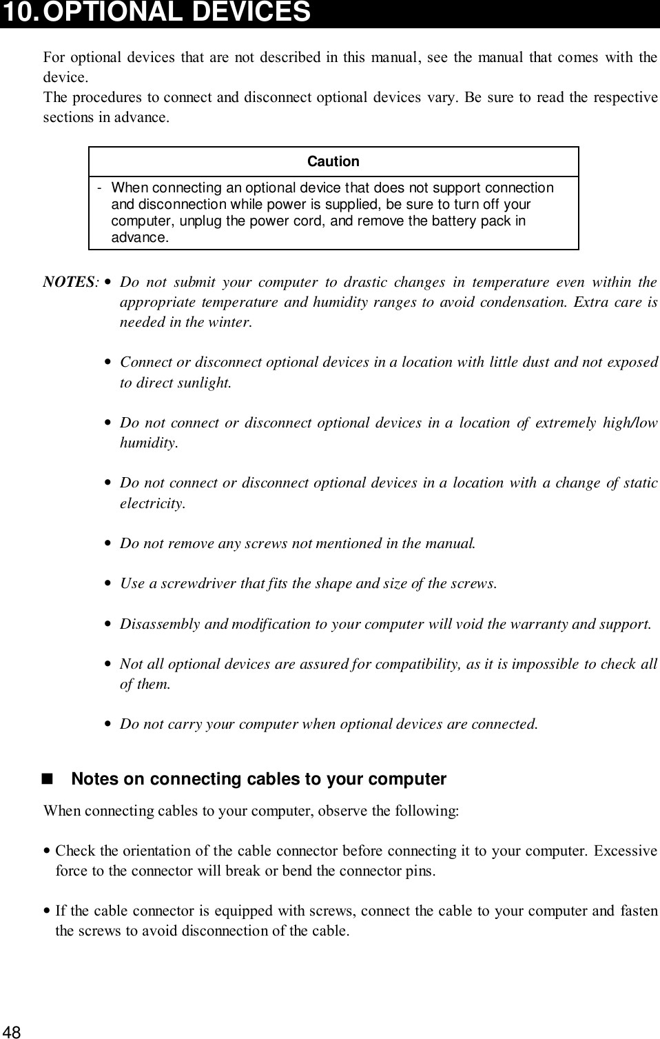 4810.OPTIONAL DEVICESFor optional devices that are not described in this manual, see the manual that comes with thedevice.The procedures to connect and disconnect optional devices vary. Be sure to read the respectivesections in advance.Caution- When connecting an optional device that does not support connectionand disconnection while power is supplied, be sure to turn off yourcomputer, unplug the power cord, and remove the battery pack inadvance.NOTES:•Do not submit your computer to drastic changes in temperature even within theappropriate temperature and humidity ranges to avoid condensation. Extra care isneeded in the winter.•Connect or disconnect optional devices in a location with little dust and not exposedto direct sunlight.•Do not connect or disconnect optional devices in a location of extremely high/lowhumidity.•Do not connect or disconnect optional devices in a location with a change of staticelectricity.•Do not remove any screws not mentioned in the manual.•Use a screwdriver that fits the shape and size of the screws.•Disassembly and modification to your computer will void the warranty and support.•Not all optional devices are assured for compatibility, as it is impossible to check allof them.•Do not carry your computer when optional devices are connected.! Notes on connecting cables to your computerWhen connecting cables to your computer, observe the following:•Check the orientation of the cable connector before connecting it to your computer. Excessiveforce to the connector will break or bend the connector pins.•If the cable connector is equipped with screws, connect the cable to your computer and fastenthe screws to avoid disconnection of the cable.