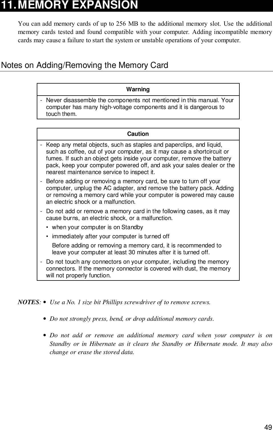 4911.MEMORY EXPANSIONYou can add memory cards of up to 256 MB to the additional memory slot. Use the additionalmemory cards tested and found compatible with your computer. Adding incompatible memorycards may cause a failure to start the system or unstable operations of your computer.Notes on Adding/Removing the Memory CardWarning- Never disassemble the components not mentioned in this manual. Yourcomputer has many high-voltage components and it is dangerous totouch them.Caution- Keep any metal objects, such as staples and paperclips, and liquid,such as coffee, out of your computer, as it may cause a shortcircuit orfumes. If such an object gets inside your computer, remove the batterypack, keep your computer powered off, and ask your sales dealer or thenearest maintenance service to inspect it.- Before adding or removing a memory card, be sure to turn off yourcomputer, unplug the AC adapter, and remove the battery pack. Addingor removing a memory card while your computer is powered may causean electric shock or a malfunction.- Do not add or remove a memory card in the following cases, as it maycause burns, an electric shock, or a malfunction.• when your computer is on Standby• immediately after your computer is turned offBefore adding or removing a memory card, it is recommended toleave your computer at least 30 minutes after it is turned off.- Do not touch any connectors on your computer, including the memoryconnectors. If the memory connector is covered with dust, the memorywill not properly function.NOTES:•Use a No. 1 size bit Phillips screwdriver of to remove screws.•Do not strongly press, bend, or drop additional memory cards.•Do not add or remove an additional memory card when your computer is onStandby or in Hibernate as it clears the Standby or Hibernate mode. It may alsochange or erase the stored data.