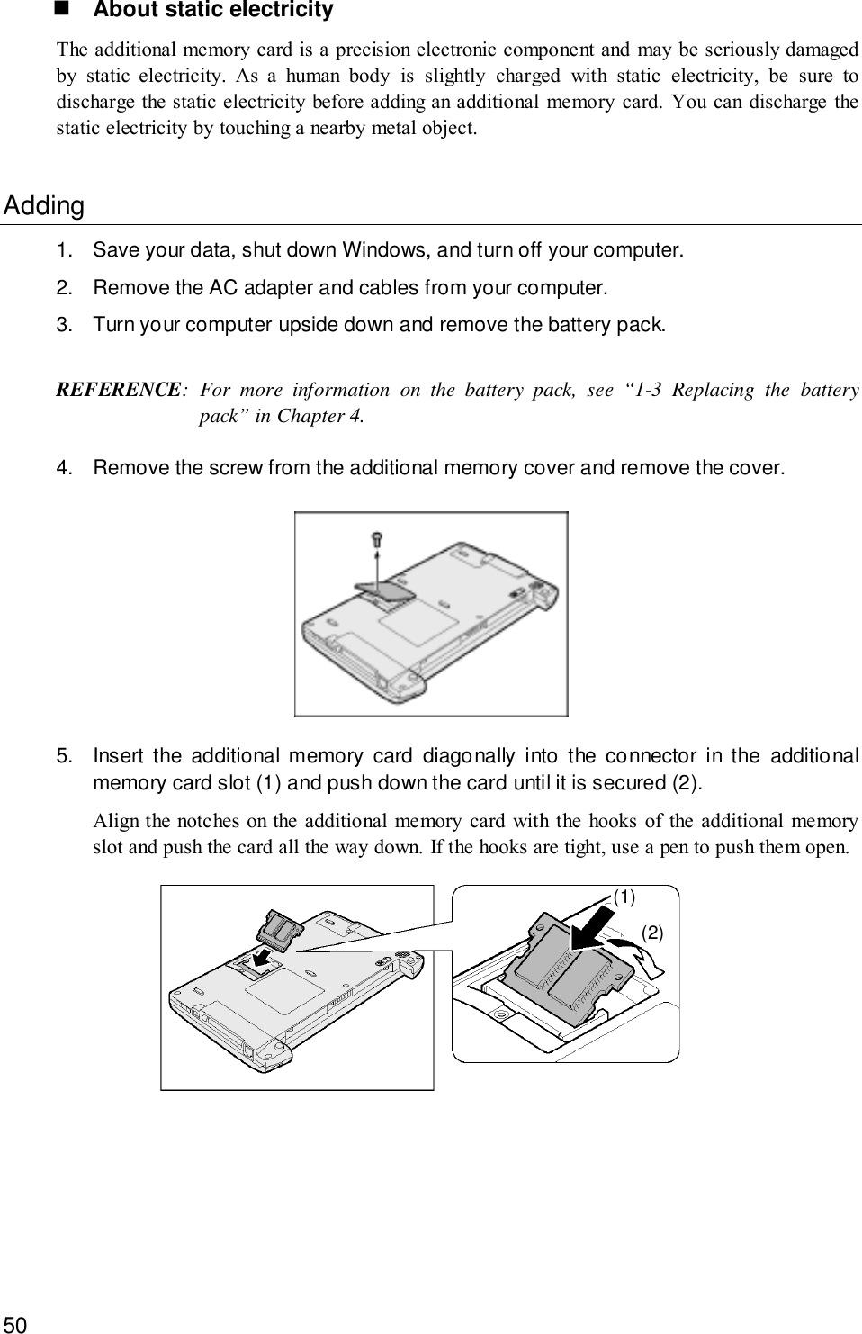 50! About static electricityThe additional memory card is a precision electronic component and may be seriously damagedby static electricity. As a human body is slightly charged with static electricity, be sure todischarge the static electricity before adding an additional memory card. You can discharge thestatic electricity by touching a nearby metal object.Adding1. Save your data, shut down Windows, and turn off your computer.2. Remove the AC adapter and cables from your computer.3. Turn your computer upside down and remove the battery pack.REFERENCE: For more information on the battery pack, see “1-3 Replacing the batterypack” in Chapter 4.4. Remove the screw from the additional memory cover and remove the cover.5. Insert the additional memory card diagonally into the connector in the additionalmemory card slot (1) and push down the card until it is secured (2).Align the notches on the additional memory card with the hooks of the additional memoryslot and push the card all the way down. If the hooks are tight, use a pen to push them open.(1)(2)