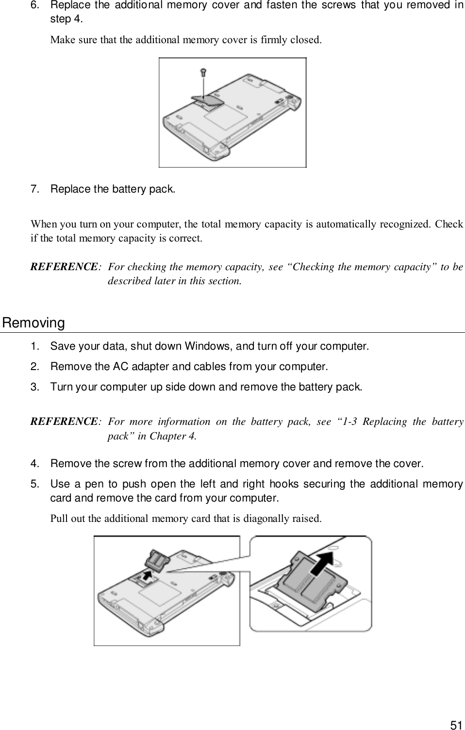 516. Replace the additional memory cover and fasten the screws that you removed instep 4.Make sure that the additional memory cover is firmly closed.7. Replace the battery pack.When you turn on your computer, the total memory capacity is automatically recognized. Checkif the total memory capacity is correct.REFERENCE: For checking the memory capacity, see “Checking the memory capacity” to bedescribed later in this section.Removing1. Save your data, shut down Windows, and turn off your computer.2. Remove the AC adapter and cables from your computer.3. Turn your computer up side down and remove the battery pack.REFERENCE: For more information on the battery pack, see “1-3 Replacing the batterypack” in Chapter 4.4. Remove the screw from the additional memory cover and remove the cover.5. Use a pen to push open the left and right hooks securing the additional memorycard and remove the card from your computer.Pull out the additional memory card that is diagonally raised.