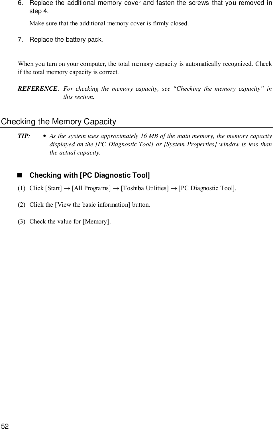 526. Replace the additional memory cover and fasten the screws that you removed instep 4.Make sure that the additional memory cover is firmly closed.7. Replace the battery pack.When you turn on your computer, the total memory capacity is automatically recognized. Checkif the total memory capacity is correct.REFERENCE: For checking the memory capacity, see “Checking the memory capacity” inthis section.Checking the Memory CapacityTIP:•As the system uses approximately 16 MB of the main memory, the memory capacitydisplayed on the [PC Diagnostic Tool] or [System Properties] window is less thanthe actual capacity.! Checking with [PC Diagnostic Tool](1) Click [Start] → [All Programs] → [Toshiba Utilities] → [PC Diagnostic Tool].(2) Click the [View the basic information] button.(3) Check the value for [Memory].