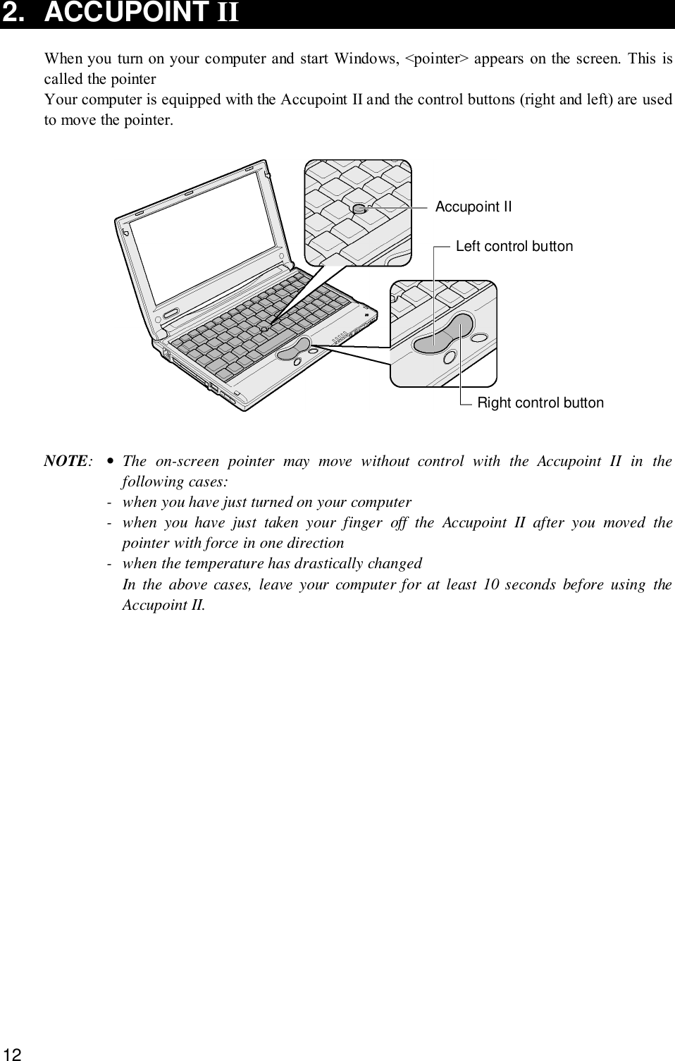 122. ACCUPOINT IIWhen you turn on your computer and start Windows, &lt;pointer&gt; appears on the screen. This iscalled the pointerYour computer is equipped with the Accupoint II and the control buttons (right and left) are usedto move the pointer.Accupoint IILeft control buttonRight control buttonNOTE:•The on-screen pointer may move without control with the Accupoint II in thefollowing cases:- when you have just turned on your computer- when you have just taken your finger off the Accupoint II after you moved thepointer with force in one direction- when the temperature has drastically changedIn the above cases, leave your computer for at least 10 seconds before using theAccupoint II.