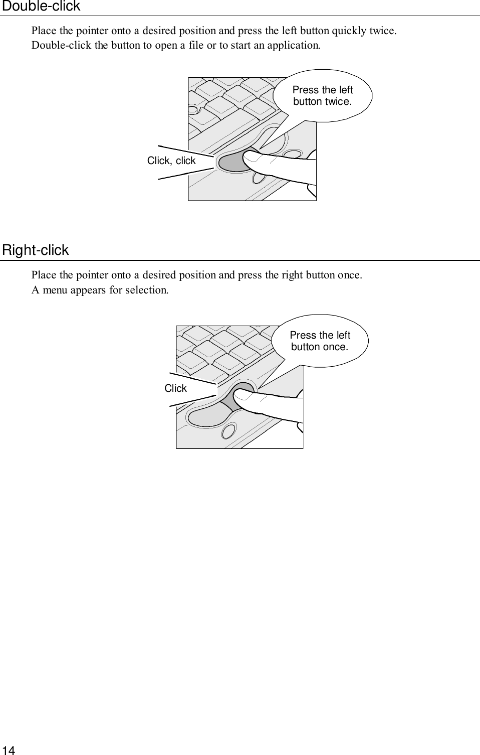 14Double-clickPlace the pointer onto a desired position and press the left button quickly twice.Double-click the button to open a file or to start an application.Press the leftbutton twice.Click, clickRight-clickPlace the pointer onto a desired position and press the right button once.A menu appears for selection.Press the leftbutton once.Click