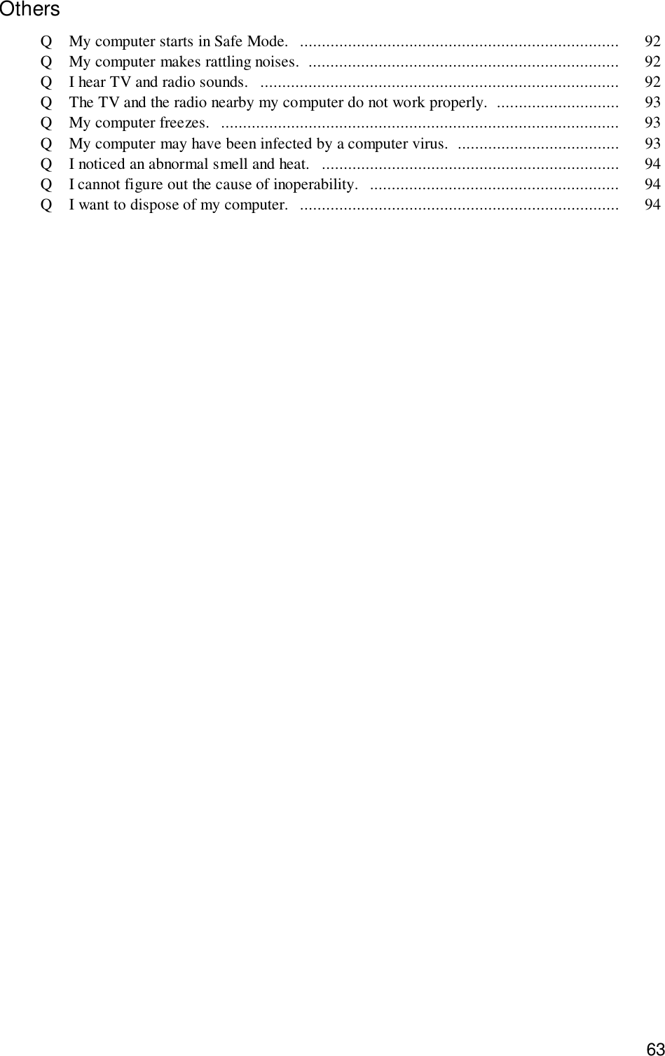 63OthersQ My computer starts in Safe Mode.  ......................................................................... 92Q My computer makes rattling noises.  ....................................................................... 92Q I hear TV and radio sounds.   .................................................................................. 92Q The TV and the radio nearby my computer do not work properly.  ............................ 93Q My computer freezes.   ........................................................................................... 93Q My computer may have been infected by a computer virus.  ..................................... 93Q I noticed an abnormal smell and heat.   .................................................................... 94Q I cannot figure out the cause of inoperability.  ......................................................... 94Q I want to dispose of my computer.  ......................................................................... 94