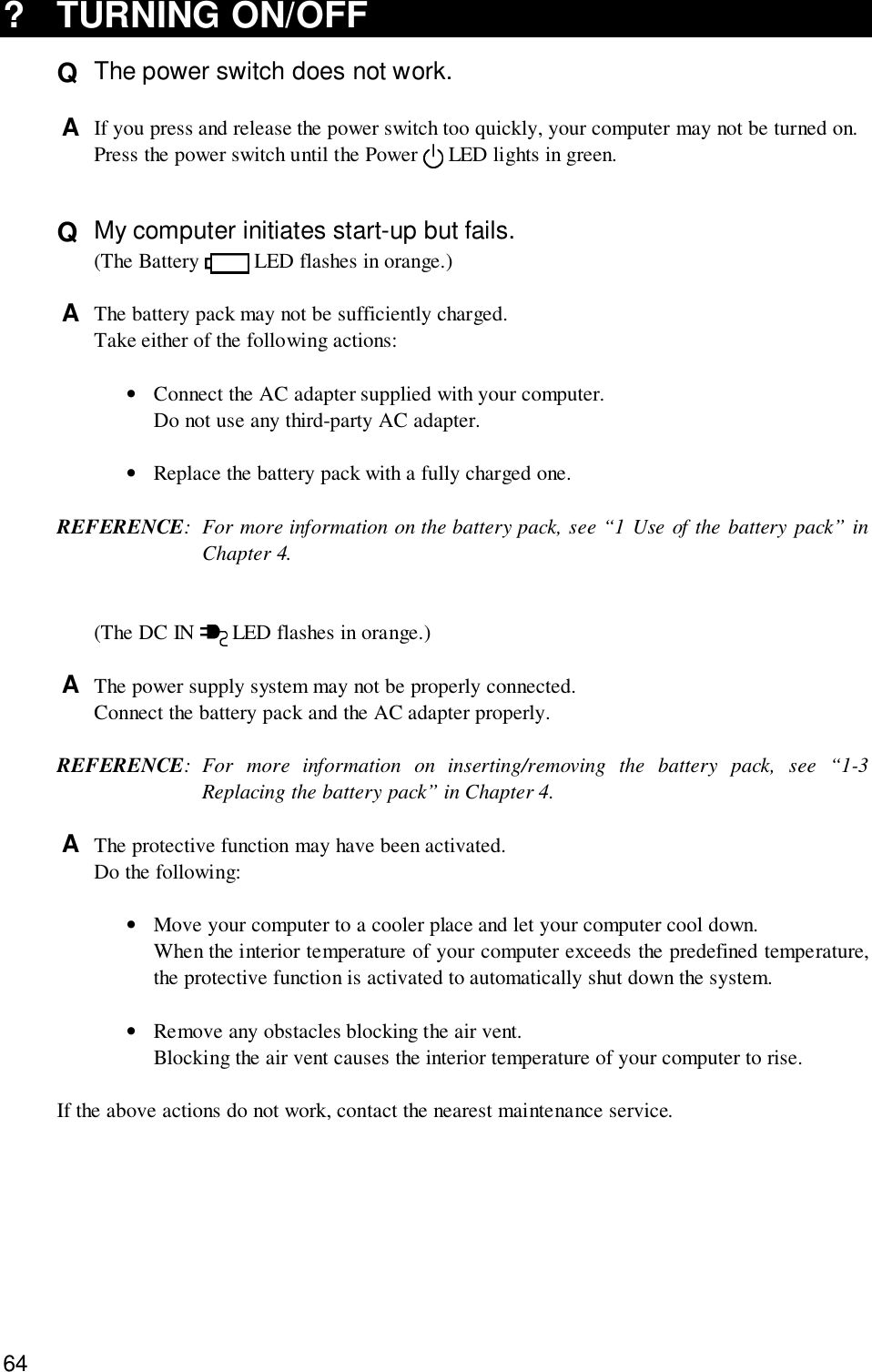 64? TURNING ON/OFFQ  The power switch does not work.A  If you press and release the power switch too quickly, your computer may not be turned on.Press the power switch until the Power   LED lights in green.Q  My computer initiates start-up but fails.(The Battery   LED flashes in orange.)A  The battery pack may not be sufficiently charged.Take either of the following actions:•Connect the AC adapter supplied with your computer.Do not use any third-party AC adapter.•Replace the battery pack with a fully charged one.REFERENCE: For more information on the battery pack, see “1 Use of the battery pack” inChapter 4.(The DC IN   LED flashes in orange.)A  The power supply system may not be properly connected.Connect the battery pack and the AC adapter properly.REFERENCE: For more information on inserting/removing the battery pack, see “1-3Replacing the battery pack” in Chapter 4.A  The protective function may have been activated.Do the following:•Move your computer to a cooler place and let your computer cool down.When the interior temperature of your computer exceeds the predefined temperature,the protective function is activated to automatically shut down the system.•Remove any obstacles blocking the air vent.Blocking the air vent causes the interior temperature of your computer to rise.If the above actions do not work, contact the nearest maintenance service.