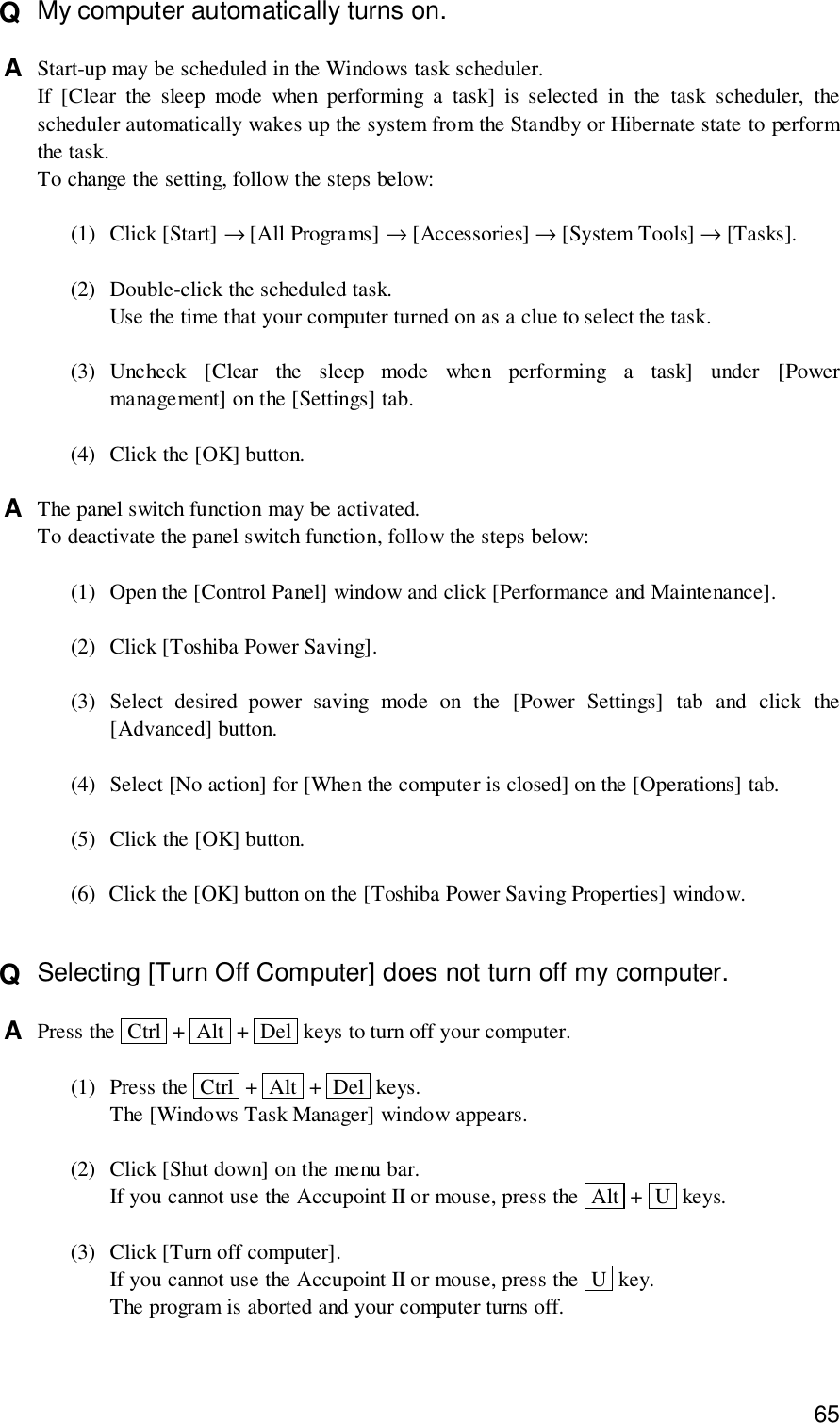 65Q  My computer automatically turns on.A  Start-up may be scheduled in the Windows task scheduler.If [Clear the sleep mode when performing a task] is selected in the task scheduler, thescheduler automatically wakes up the system from the Standby or Hibernate state to performthe task.To change the setting, follow the steps below:(1) Click [Start] → [All Programs] → [Accessories] → [System Tools] → [Tasks].(2) Double-click the scheduled task.Use the time that your computer turned on as a clue to select the task.(3) Uncheck [Clear the sleep mode when performing a task] under [Powermanagement] on the [Settings] tab.(4) Click the [OK] button.A  The panel switch function may be activated.To deactivate the panel switch function, follow the steps below:(1) Open the [Control Panel] window and click [Performance and Maintenance].(2) Click [Toshiba Power Saving].(3) Select desired power saving mode on the [Power Settings] tab and click the[Advanced] button.(4) Select [No action] for [When the computer is closed] on the [Operations] tab.(5) Click the [OK] button.(6) Click the [OK] button on the [Toshiba Power Saving Properties] window.Q  Selecting [Turn Off Computer] does not turn off my computer.A  Press the  Ctrl  +  Alt  +  Del  keys to turn off your computer.(1) Press the  Ctrl  +  Alt  +  Del  keys.The [Windows Task Manager] window appears.(2) Click [Shut down] on the menu bar.If you cannot use the Accupoint II or mouse, press the  Alt  +  U  keys.(3) Click [Turn off computer].If you cannot use the Accupoint II or mouse, press the  U  key.The program is aborted and your computer turns off.