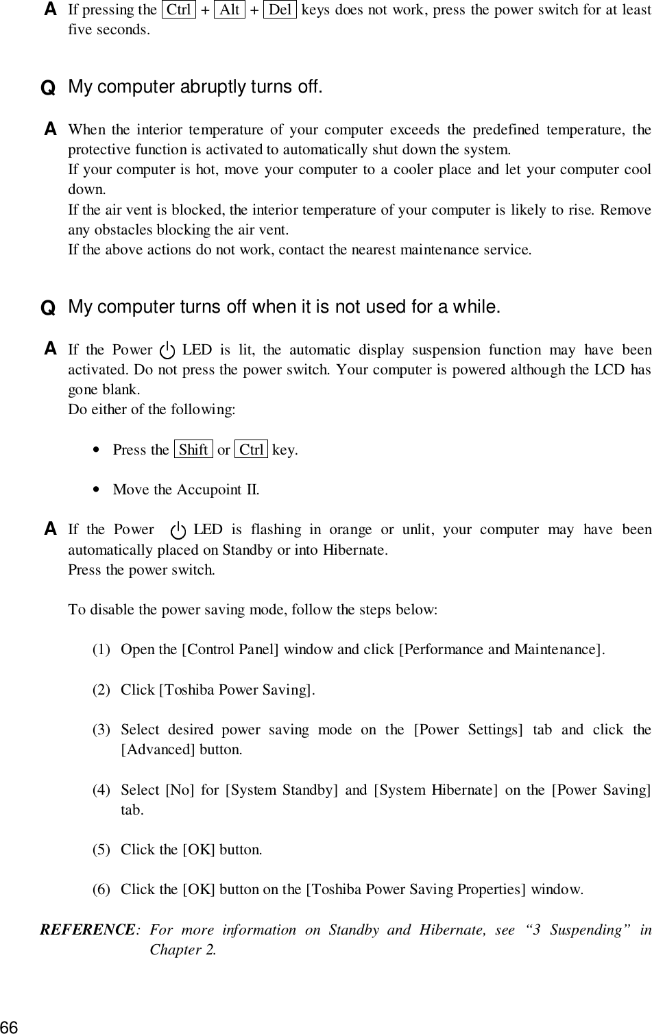 66A  If pressing the  Ctrl  +  Alt  +  Del  keys does not work, press the power switch for at leastfive seconds.Q  My computer abruptly turns off.A  When the interior temperature of your computer exceeds the predefined temperature, theprotective function is activated to automatically shut down the system.If your computer is hot, move your computer to a cooler place and let your computer cooldown.If the air vent is blocked, the interior temperature of your computer is likely to rise. Removeany obstacles blocking the air vent.If the above actions do not work, contact the nearest maintenance service.Q  My computer turns off when it is not used for a while.A  If the Power   LED is lit, the automatic display suspension function may have beenactivated. Do not press the power switch. Your computer is powered although the LCD hasgone blank.Do either of the following:•Press the  Shift  or  Ctrl  key.•Move the Accupoint II.A  If the Power    LED is flashing in orange or unlit, your computer may have beenautomatically placed on Standby or into Hibernate.Press the power switch.To disable the power saving mode, follow the steps below:(1) Open the [Control Panel] window and click [Performance and Maintenance].(2) Click [Toshiba Power Saving].(3) Select desired power saving mode on the [Power Settings] tab and click the[Advanced] button.(4) Select [No] for [System Standby] and [System Hibernate] on the [Power Saving]tab.(5) Click the [OK] button.(6) Click the [OK] button on the [Toshiba Power Saving Properties] window.REFERENCE: For more information on Standby and Hibernate, see “3 Suspending” inChapter 2.