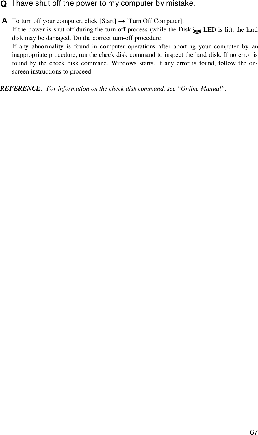 67Q  I have shut off the power to my computer by mistake.A  To turn off your computer, click [Start] → [Turn Off Computer].If the power is shut off during the turn-off process (while the Disk   LED is lit), the harddisk may be damaged. Do the correct turn-off procedure.If any abnormality is found in computer operations after aborting your computer by aninappropriate procedure, run the check disk command to inspect the hard disk. If no error isfound by the check disk command, Windows starts. If any error is found, follow the on-screen instructions to proceed.REFERENCE: For information on the check disk command, see “Online Manual”.