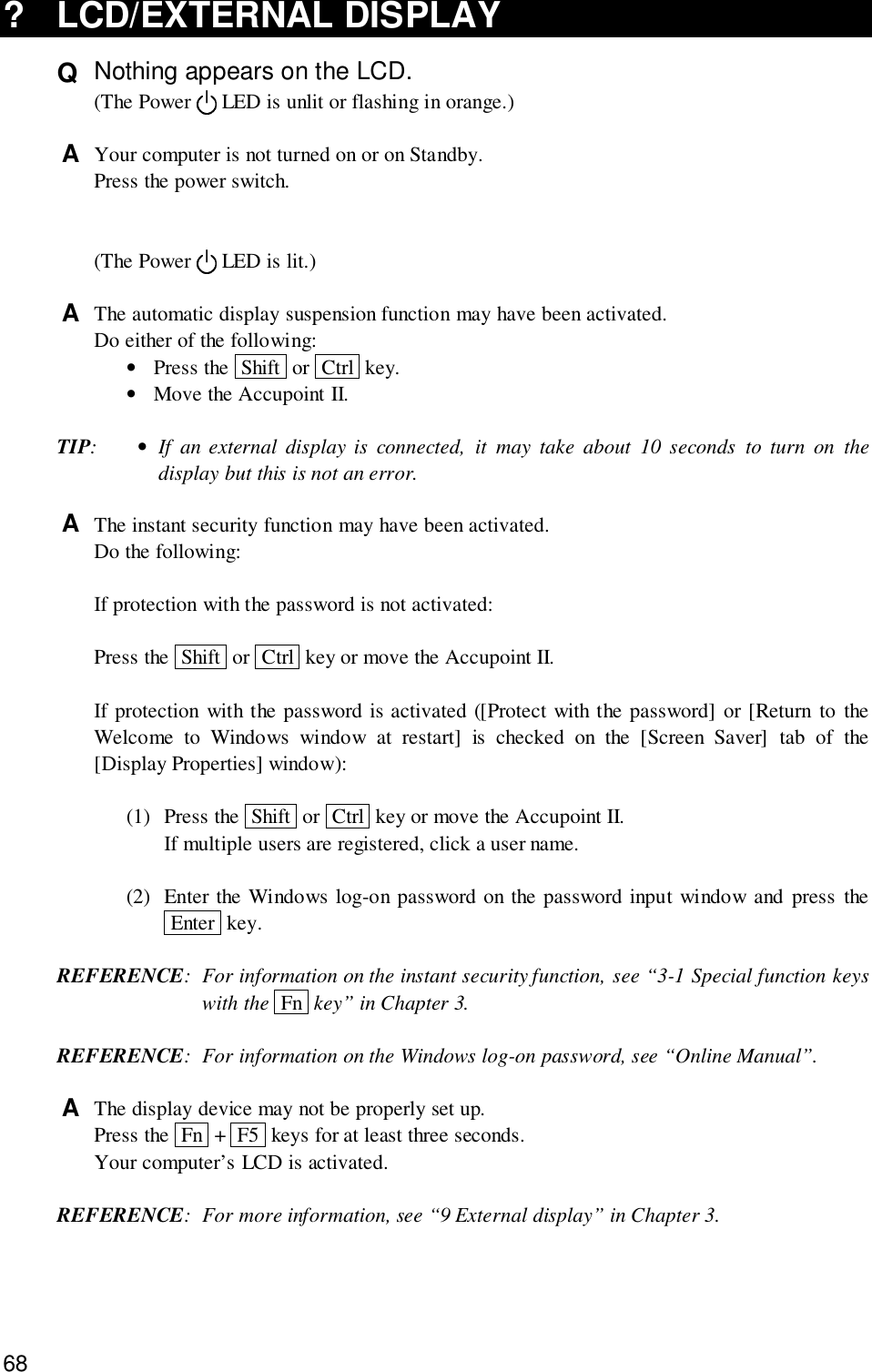 68? LCD/EXTERNAL DISPLAYQ  Nothing appears on the LCD.(The Power   LED is unlit or flashing in orange.)A  Your computer is not turned on or on Standby.Press the power switch.(The Power   LED is lit.)A  The automatic display suspension function may have been activated.Do either of the following:•Press the  Shift  or  Ctrl  key.•Move the Accupoint II.TIP:•If an external display is connected, it may take about 10 seconds to turn on thedisplay but this is not an error.A  The instant security function may have been activated.Do the following:If protection with the password is not activated:Press the  Shift  or  Ctrl  key or move the Accupoint II.If protection with the password is activated ([Protect with the password] or [Return to theWelcome to Windows window at restart] is checked on the [Screen Saver] tab of the[Display Properties] window):(1) Press the  Shift  or  Ctrl  key or move the Accupoint II.If multiple users are registered, click a user name.(2) Enter the Windows log-on password on the password input window and press the Enter  key.REFERENCE: For information on the instant security function, see “3-1 Special function keyswith the  Fn  key” in Chapter 3.REFERENCE: For information on the Windows log-on password, see “Online Manual”.A  The display device may not be properly set up.Press the  Fn  +  F5  keys for at least three seconds.Your computer’s LCD is activated.REFERENCE: For more information, see “9 External display” in Chapter 3.