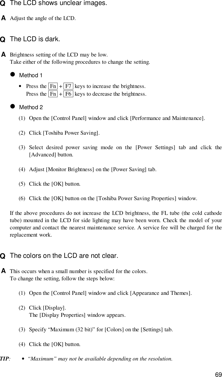 69Q  The LCD shows unclear images.A  Adjust the angle of the LCD.Q  The LCD is dark.A  Brightness setting of the LCD may be low.Take either of the following procedures to change the setting.• Method 1•Press the  Fn  +  F7  keys to increase the brightness.Press the  Fn  +  F6  keys to decrease the brightness.• Method 2(1) Open the [Control Panel] window and click [Performance and Maintenance].(2) Click [Toshiba Power Saving].(3) Select desired power saving mode on the [Power Settings] tab and click the[Advanced] button.(4) Adjust [Monitor Brightness] on the [Power Saving] tab.(5) Click the [OK] button.(6) Click the [OK] button on the [Toshiba Power Saving Properties] window.If the above procedures do not increase the LCD brightness, the FL tube (the cold cathodetube) mounted in the LCD for side lighting may have been worn. Check the model of yourcomputer and contact the nearest maintenance service. A service fee will be charged for thereplacement work.Q  The colors on the LCD are not clear.A  This occurs when a small number is specified for the colors.To change the setting, follow the steps below:(1) Open the [Control Panel] window and click [Appearance and Themes].(2) Click [Display].The [Display Properties] window appears.(3) Specify “Maximum (32 bit)” for [Colors] on the [Settings] tab.(4) Click the [OK] button.TIP:•“Maximum” may not be available depending on the resolution.