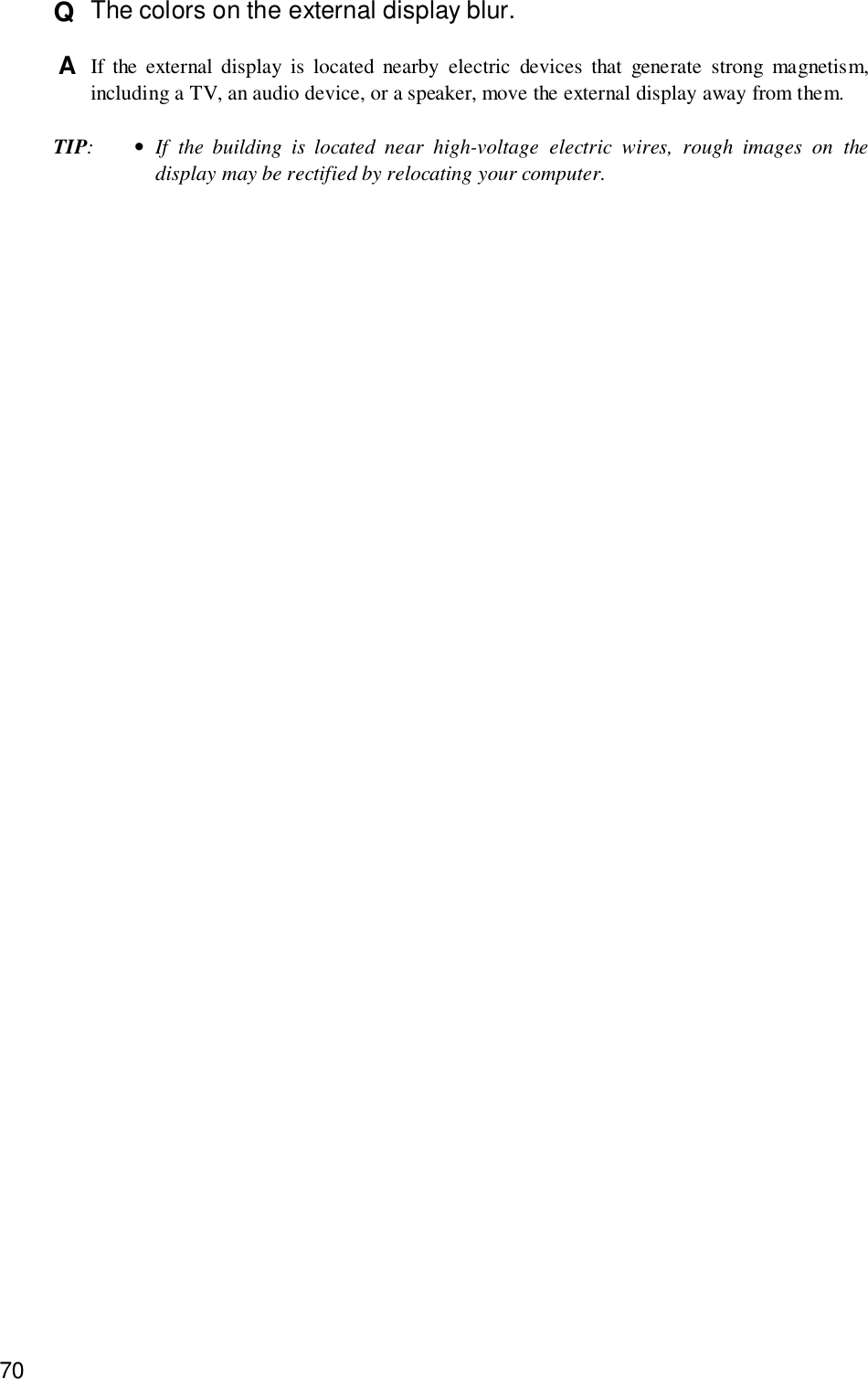 70Q  The colors on the external display blur.A  If the external display is located nearby electric devices that generate strong magnetism,including a TV, an audio device, or a speaker, move the external display away from them.TIP:•If the building is located near high-voltage electric wires, rough images on thedisplay may be rectified by relocating your computer.