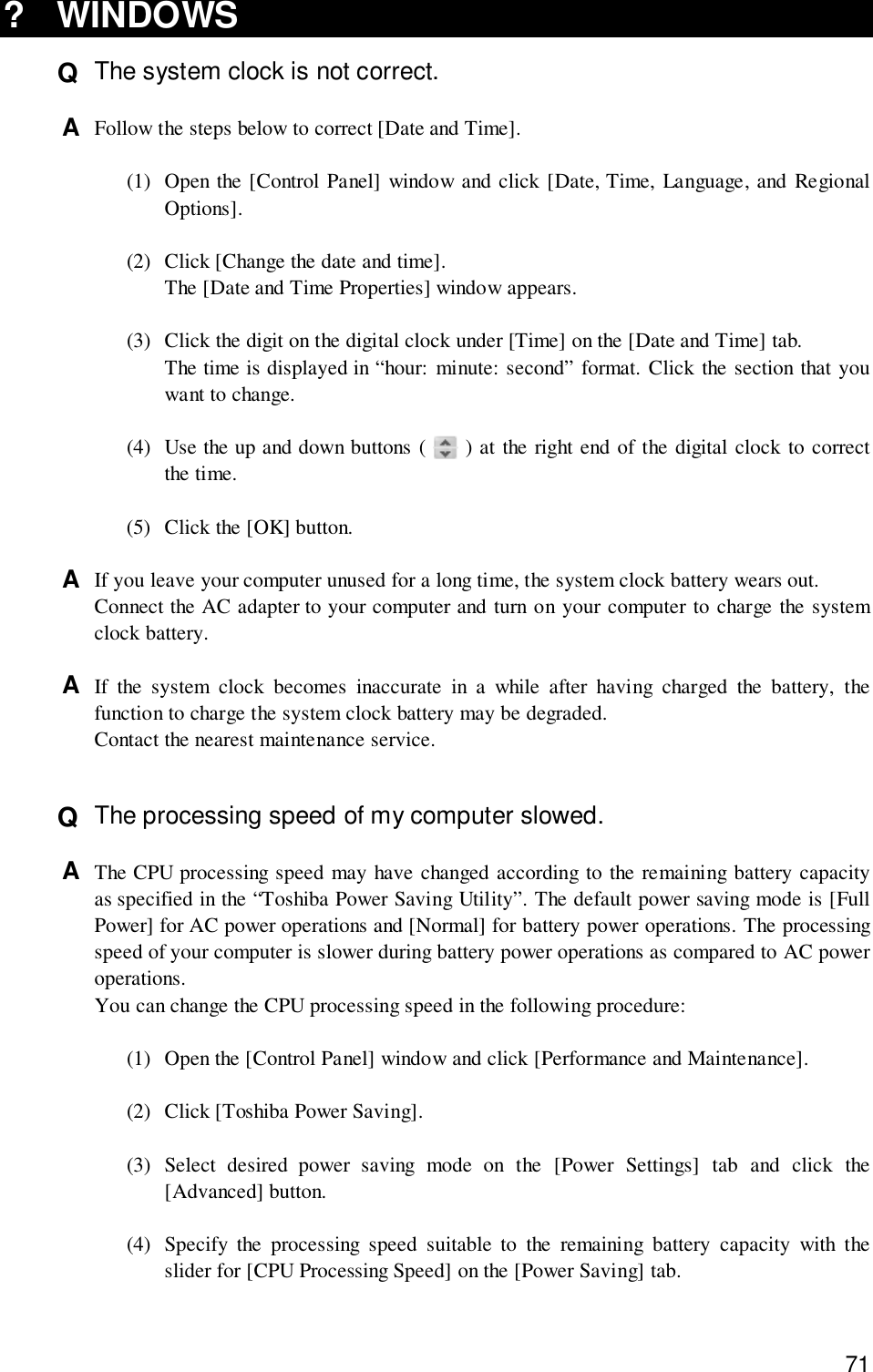 71? WINDOWSQ  The system clock is not correct.A  Follow the steps below to correct [Date and Time].(1) Open the [Control Panel] window and click [Date, Time, Language, and RegionalOptions].(2) Click [Change the date and time].The [Date and Time Properties] window appears.(3) Click the digit on the digital clock under [Time] on the [Date and Time] tab.The time is displayed in “hour: minute: second” format. Click the section that youwant to change.(4) Use the up and down buttons (   ) at the right end of the digital clock to correctthe time.(5) Click the [OK] button.A  If you leave your computer unused for a long time, the system clock battery wears out.Connect the AC adapter to your computer and turn on your computer to charge the systemclock battery.A  If the system clock becomes inaccurate in a while after having charged the battery, thefunction to charge the system clock battery may be degraded.Contact the nearest maintenance service.Q  The processing speed of my computer slowed.A  The CPU processing speed may have changed according to the remaining battery capacityas specified in the “Toshiba Power Saving Utility”. The default power saving mode is [FullPower] for AC power operations and [Normal] for battery power operations. The processingspeed of your computer is slower during battery power operations as compared to AC poweroperations.You can change the CPU processing speed in the following procedure:(1) Open the [Control Panel] window and click [Performance and Maintenance].(2) Click [Toshiba Power Saving].(3) Select desired power saving mode on the [Power Settings] tab and click the[Advanced] button.(4) Specify the processing speed suitable to the remaining battery capacity with theslider for [CPU Processing Speed] on the [Power Saving] tab.