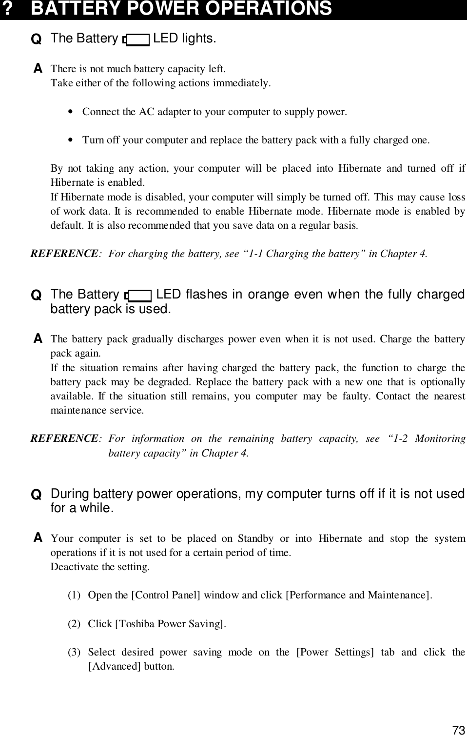 73? BATTERY POWER OPERATIONSQ  The Battery   LED lights.A  There is not much battery capacity left.Take either of the following actions immediately.•Connect the AC adapter to your computer to supply power.•Turn off your computer and replace the battery pack with a fully charged one.By not taking any action, your computer will be placed into Hibernate and turned off ifHibernate is enabled.If Hibernate mode is disabled, your computer will simply be turned off. This may cause lossof work data. It is recommended to enable Hibernate mode. Hibernate mode is enabled bydefault. It is also recommended that you save data on a regular basis.REFERENCE: For charging the battery, see “1-1 Charging the battery” in Chapter 4.Q  The Battery   LED flashes in orange even when the fully chargedbattery pack is used.A  The battery pack gradually discharges power even when it is not used. Charge the batterypack again.If the situation remains after having charged the battery pack, the function to charge thebattery pack may be degraded. Replace the battery pack with a new one that is optionallyavailable. If the situation still remains, you computer may be faulty. Contact the nearestmaintenance service.REFERENCE: For information on the remaining battery capacity, see “1-2 Monitoringbattery capacity” in Chapter 4.Q  During battery power operations, my computer turns off if it is not usedfor a while.A  Your computer is set to be placed on Standby or into Hibernate and stop the systemoperations if it is not used for a certain period of time.Deactivate the setting.(1) Open the [Control Panel] window and click [Performance and Maintenance].(2) Click [Toshiba Power Saving].(3) Select desired power saving mode on the [Power Settings] tab and click the[Advanced] button.