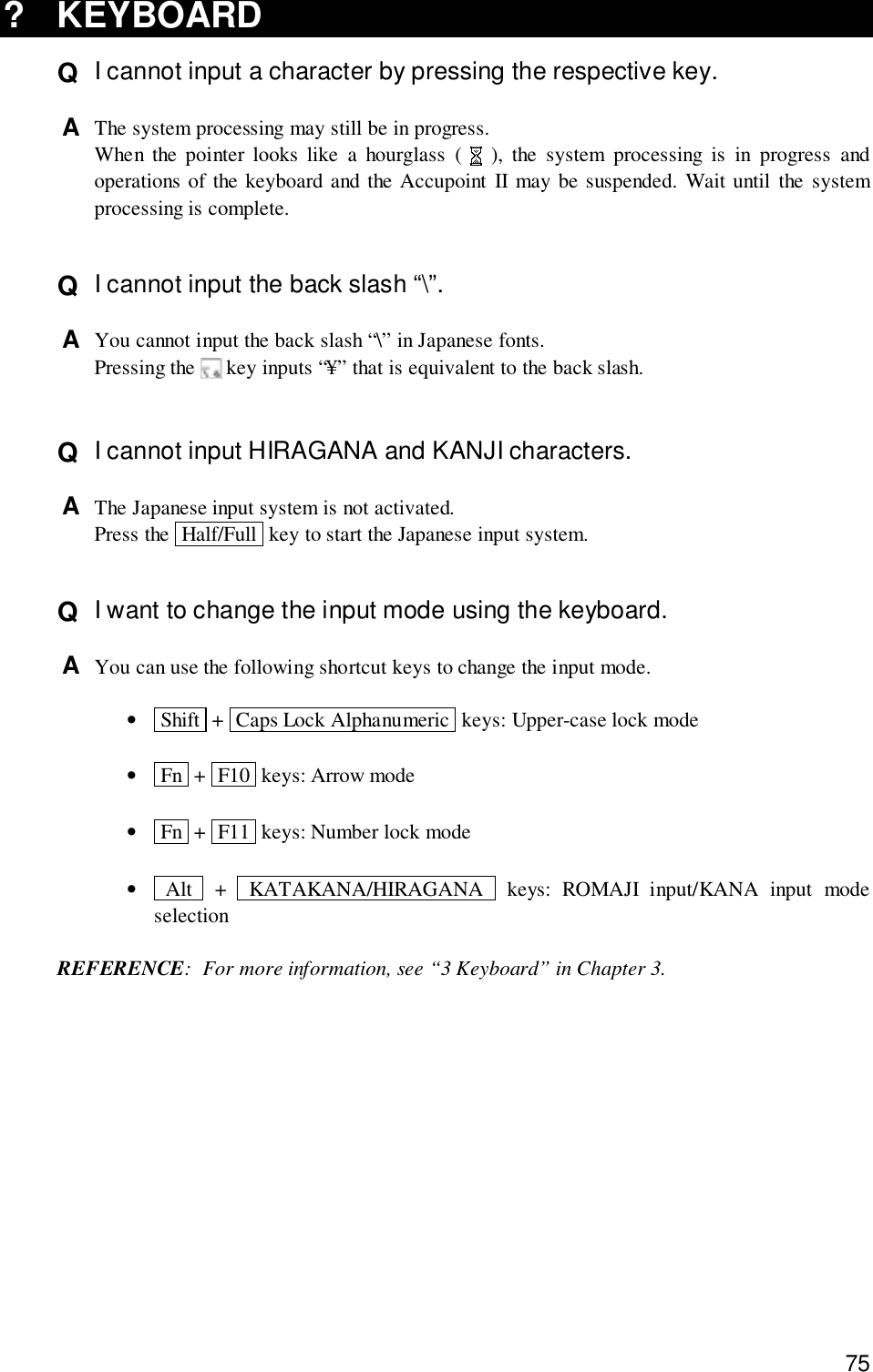 75? KEYBOARDQ  I cannot input a character by pressing the respective key.A  The system processing may still be in progress.When the pointer looks like a hourglass (   ), the system processing is in progress andoperations of the keyboard and the Accupoint II may be suspended. Wait until the systemprocessing is complete.Q  I cannot input the back slash “\”.A  You cannot input the back slash “\” in Japanese fonts.Pressing the   key inputs “¥” that is equivalent to the back slash.Q  I cannot input HIRAGANA and KANJI characters.A  The Japanese input system is not activated.Press the  Half/Full  key to start the Japanese input system.Q  I want to change the input mode using the keyboard.A  You can use the following shortcut keys to change the input mode.• Shift  +  Caps Lock Alphanumeric  keys: Upper-case lock mode• Fn  +  F10  keys: Arrow mode• Fn  +  F11  keys: Number lock mode• Alt  +  KATAKANA/HIRAGANA  keys: ROMAJI input/KANA input modeselectionREFERENCE: For more information, see “3 Keyboard” in Chapter 3.