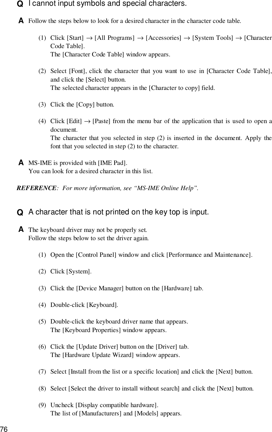 76Q  I cannot input symbols and special characters.A  Follow the steps below to look for a desired character in the character code table.(1) Click [Start] → [All Programs] → [Accessories] → [System Tools] → [CharacterCode Table].The [Character Code Table] window appears.(2) Select [Font], click the character that you want to use in [Character Code Table],and click the [Select] button.The selected character appears in the [Character to copy] field.(3) Click the [Copy] button.(4) Click [Edit] → [Paste] from the menu bar of the application that is used to open adocument.The character that you selected in step (2) is inserted in the document. Apply thefont that you selected in step (2) to the character.A  MS-IME is provided with [IME Pad].You can look for a desired character in this list.REFERENCE: For more information, see “MS-IME Online Help”.Q  A character that is not printed on the key top is input.A  The keyboard driver may not be properly set.Follow the steps below to set the driver again.(1) Open the [Control Panel] window and click [Performance and Maintenance].(2) Click [System].(3) Click the [Device Manager] button on the [Hardware] tab.(4) Double-click [Keyboard].(5) Double-click the keyboard driver name that appears.The [Keyboard Properties] window appears.(6) Click the [Update Driver] button on the [Driver] tab.The [Hardware Update Wizard] window appears.(7) Select [Install from the list or a specific location] and click the [Next] button.(8) Select [Select the driver to install without search] and click the [Next] button.(9) Uncheck [Display compatible hardware].The list of [Manufacturers] and [Models] appears.