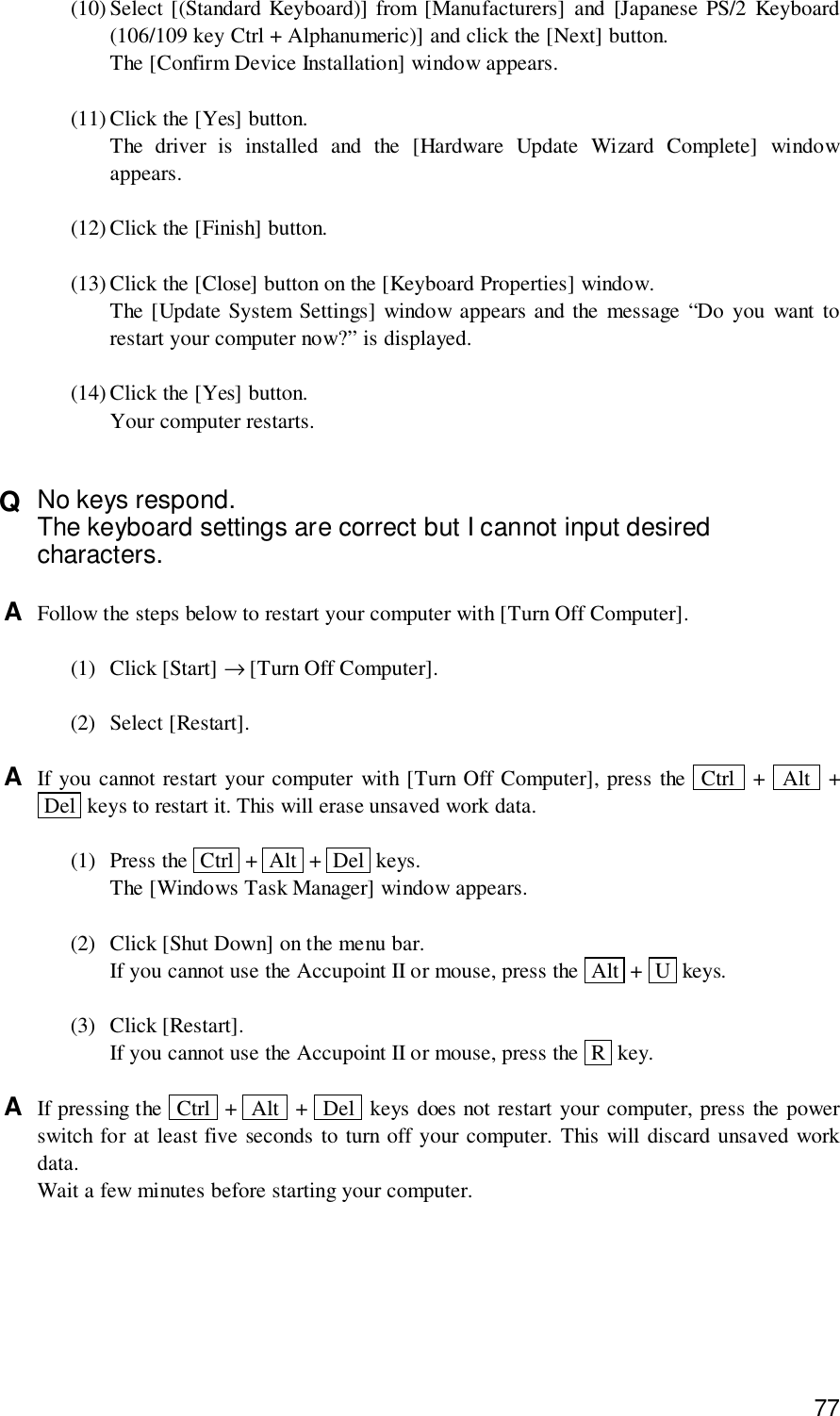 77(10) Select [(Standard Keyboard)] from [Manufacturers] and [Japanese PS/2 Keyboard(106/109 key Ctrl + Alphanumeric)] and click the [Next] button.The [Confirm Device Installation] window appears.(11) Click the [Yes] button.The driver is installed and the [Hardware Update Wizard Complete] windowappears.(12) Click the [Finish] button.(13) Click the [Close] button on the [Keyboard Properties] window.The [Update System Settings] window appears and the message “Do you want torestart your computer now?” is displayed.(14) Click the [Yes] button.Your computer restarts.Q  No keys respond.The keyboard settings are correct but I cannot input desiredcharacters.A  Follow the steps below to restart your computer with [Turn Off Computer].(1) Click [Start] → [Turn Off Computer].(2) Select [Restart].A  If you cannot restart your computer with [Turn Off Computer], press the  Ctrl  +  Alt  + Del  keys to restart it. This will erase unsaved work data.(1) Press the  Ctrl  +  Alt  +  Del  keys.The [Windows Task Manager] window appears.(2) Click [Shut Down] on the menu bar.If you cannot use the Accupoint II or mouse, press the  Alt  +  U  keys.(3) Click [Restart].If you cannot use the Accupoint II or mouse, press the  R  key.A  If pressing the  Ctrl  +  Alt  +  Del  keys does not restart your computer, press the powerswitch for at least five seconds to turn off your computer. This will discard unsaved workdata.Wait a few minutes before starting your computer.