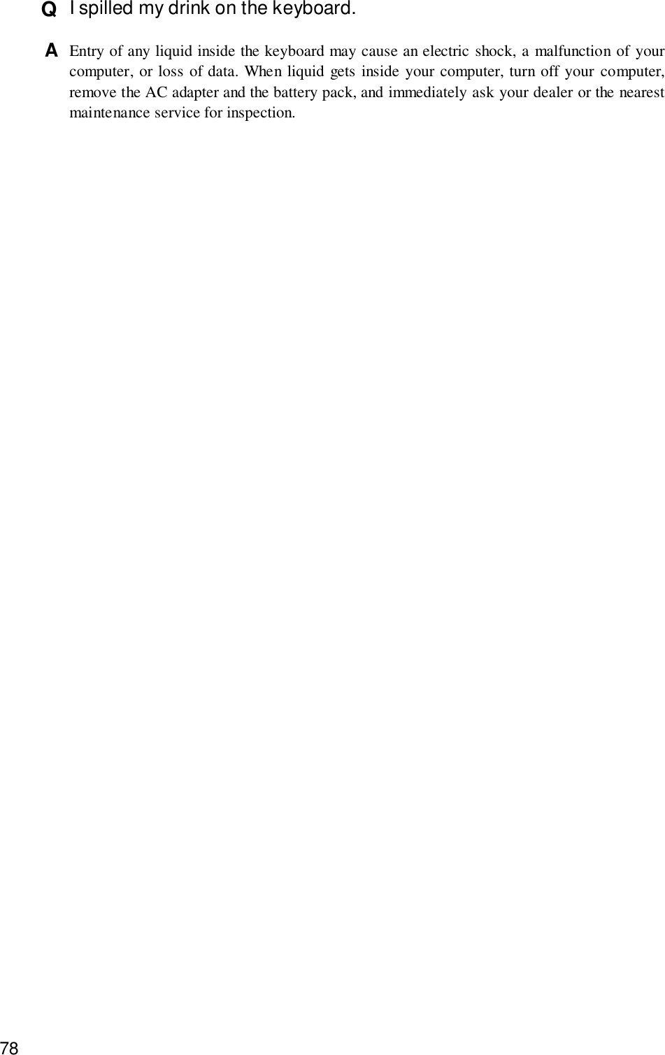 78Q  I spilled my drink on the keyboard.A  Entry of any liquid inside the keyboard may cause an electric shock, a malfunction of yourcomputer, or loss of data. When liquid gets inside your computer, turn off your computer,remove the AC adapter and the battery pack, and immediately ask your dealer or the nearestmaintenance service for inspection.