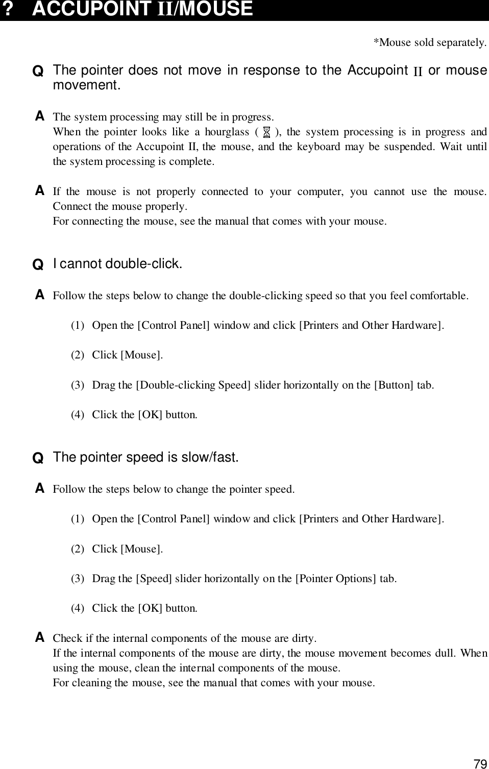 79? ACCUPOINT II/MOUSE*Mouse sold separately.Q  The pointer does not move in response to the Accupoint II or mousemovement.A  The system processing may still be in progress.When the pointer looks like a hourglass (   ), the system processing is in progress andoperations of the Accupoint II, the mouse, and the keyboard may be suspended. Wait untilthe system processing is complete.A  If the mouse is not properly connected to your computer, you cannot use the mouse.Connect the mouse properly.For connecting the mouse, see the manual that comes with your mouse.Q  I cannot double-click.A  Follow the steps below to change the double-clicking speed so that you feel comfortable.(1) Open the [Control Panel] window and click [Printers and Other Hardware].(2) Click [Mouse].(3) Drag the [Double-clicking Speed] slider horizontally on the [Button] tab.(4) Click the [OK] button.Q  The pointer speed is slow/fast.A  Follow the steps below to change the pointer speed.(1) Open the [Control Panel] window and click [Printers and Other Hardware].(2) Click [Mouse].(3) Drag the [Speed] slider horizontally on the [Pointer Options] tab.(4) Click the [OK] button.A  Check if the internal components of the mouse are dirty.If the internal components of the mouse are dirty, the mouse movement becomes dull. Whenusing the mouse, clean the internal components of the mouse.For cleaning the mouse, see the manual that comes with your mouse.