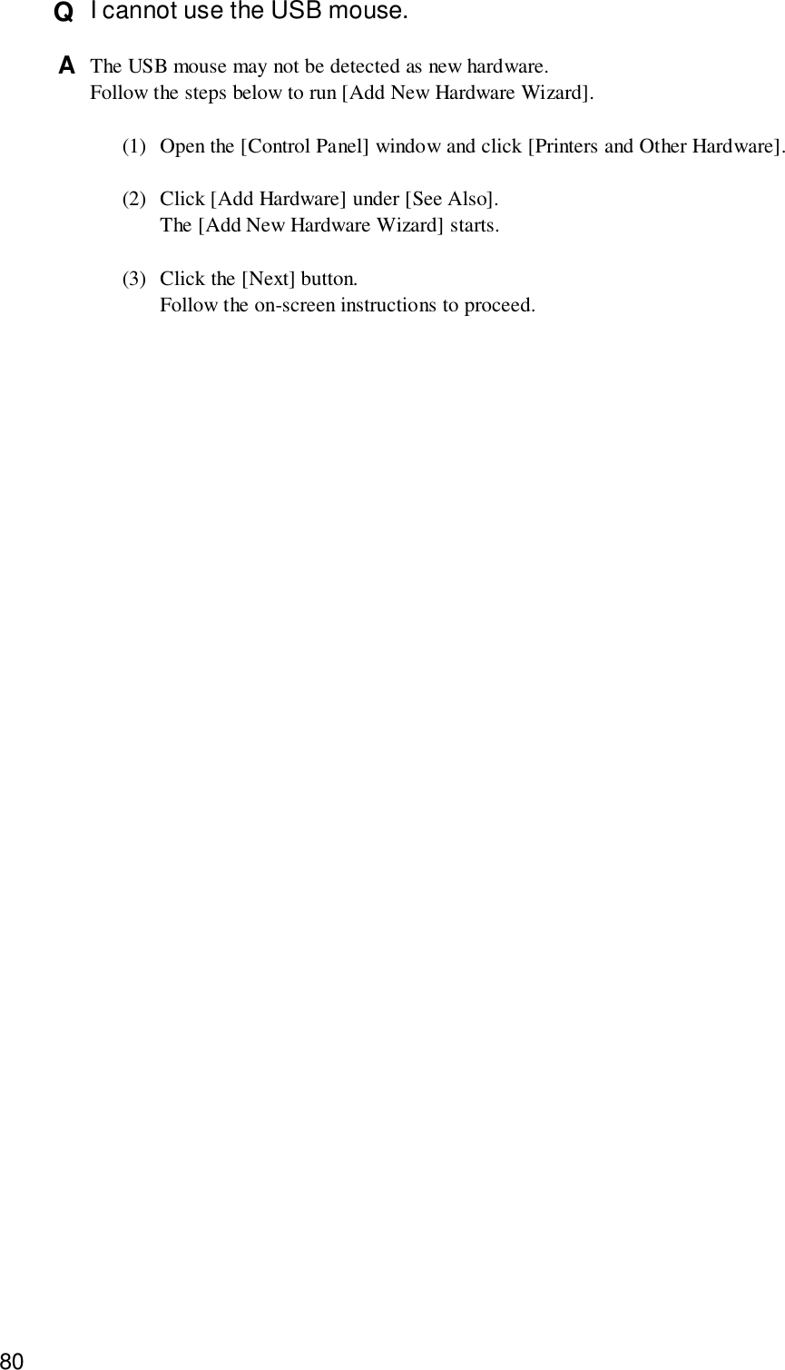 80Q  I cannot use the USB mouse.A  The USB mouse may not be detected as new hardware.Follow the steps below to run [Add New Hardware Wizard].(1) Open the [Control Panel] window and click [Printers and Other Hardware].(2) Click [Add Hardware] under [See Also].The [Add New Hardware Wizard] starts.(3) Click the [Next] button.Follow the on-screen instructions to proceed.