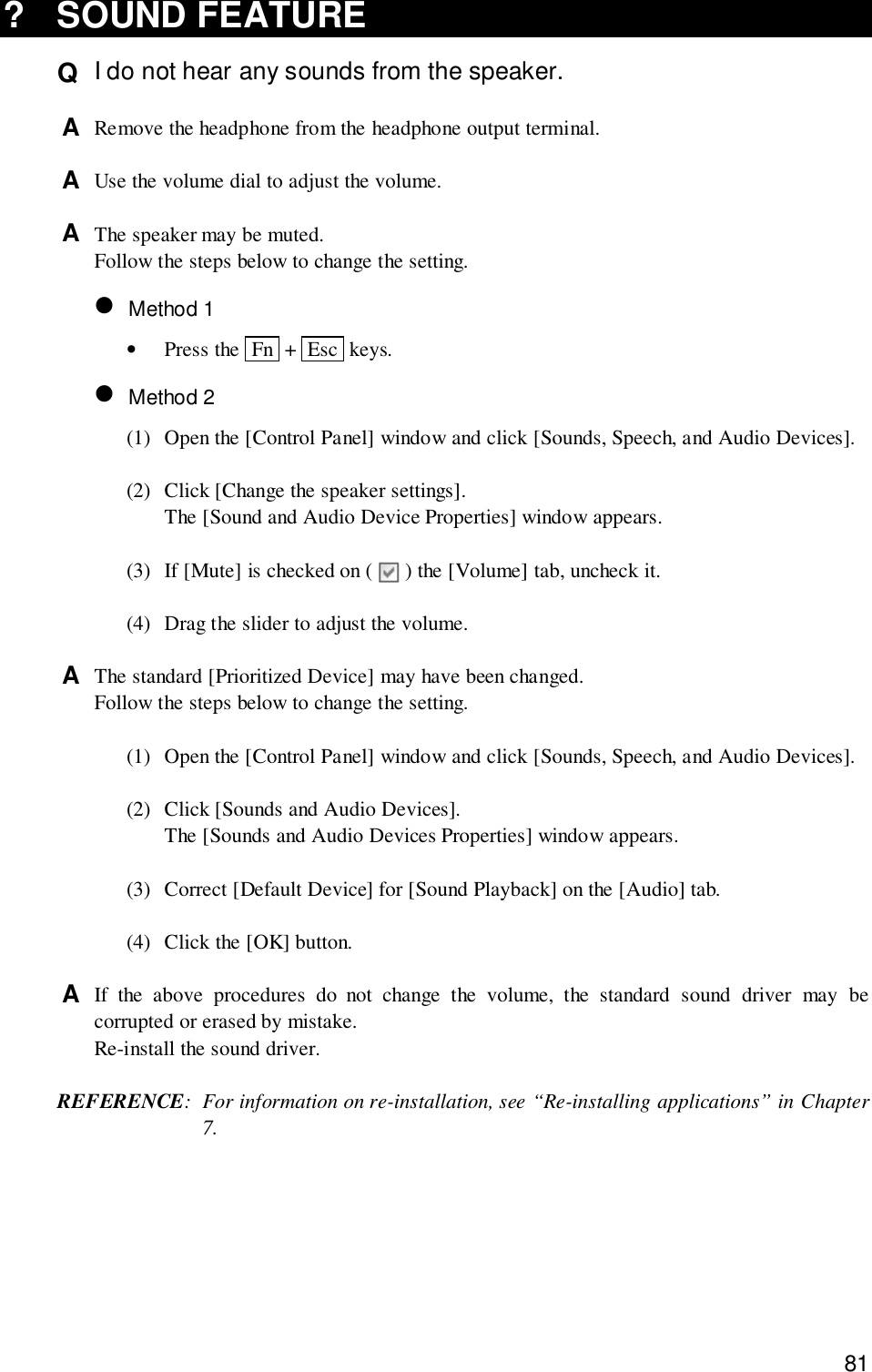 81? SOUND FEATUREQ  I do not hear any sounds from the speaker.A  Remove the headphone from the headphone output terminal.A  Use the volume dial to adjust the volume.A  The speaker may be muted.Follow the steps below to change the setting.• Method 1•Press the  Fn  +  Esc  keys.• Method 2(1) Open the [Control Panel] window and click [Sounds, Speech, and Audio Devices].(2) Click [Change the speaker settings].The [Sound and Audio Device Properties] window appears.(3) If [Mute] is checked on (   ) the [Volume] tab, uncheck it.(4) Drag the slider to adjust the volume.A  The standard [Prioritized Device] may have been changed.Follow the steps below to change the setting.(1) Open the [Control Panel] window and click [Sounds, Speech, and Audio Devices].(2) Click [Sounds and Audio Devices].The [Sounds and Audio Devices Properties] window appears.(3) Correct [Default Device] for [Sound Playback] on the [Audio] tab.(4) Click the [OK] button.A  If the above procedures do not change the volume, the standard sound driver may becorrupted or erased by mistake.Re-install the sound driver.REFERENCE: For information on re-installation, see “Re-installing applications” in Chapter7.