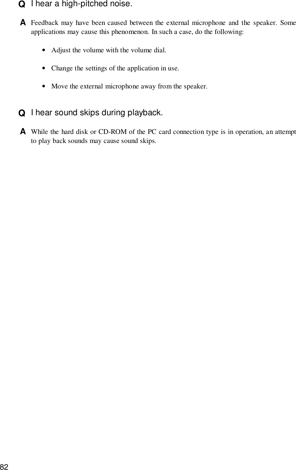 82Q  I hear a high-pitched noise.A  Feedback may have been caused between the external microphone and the speaker. Someapplications may cause this phenomenon. In such a case, do the following:•Adjust the volume with the volume dial.•Change the settings of the application in use.•Move the external microphone away from the speaker.Q  I hear sound skips during playback.A  While the hard disk or CD-ROM of the PC card connection type is in operation, an attemptto play back sounds may cause sound skips.