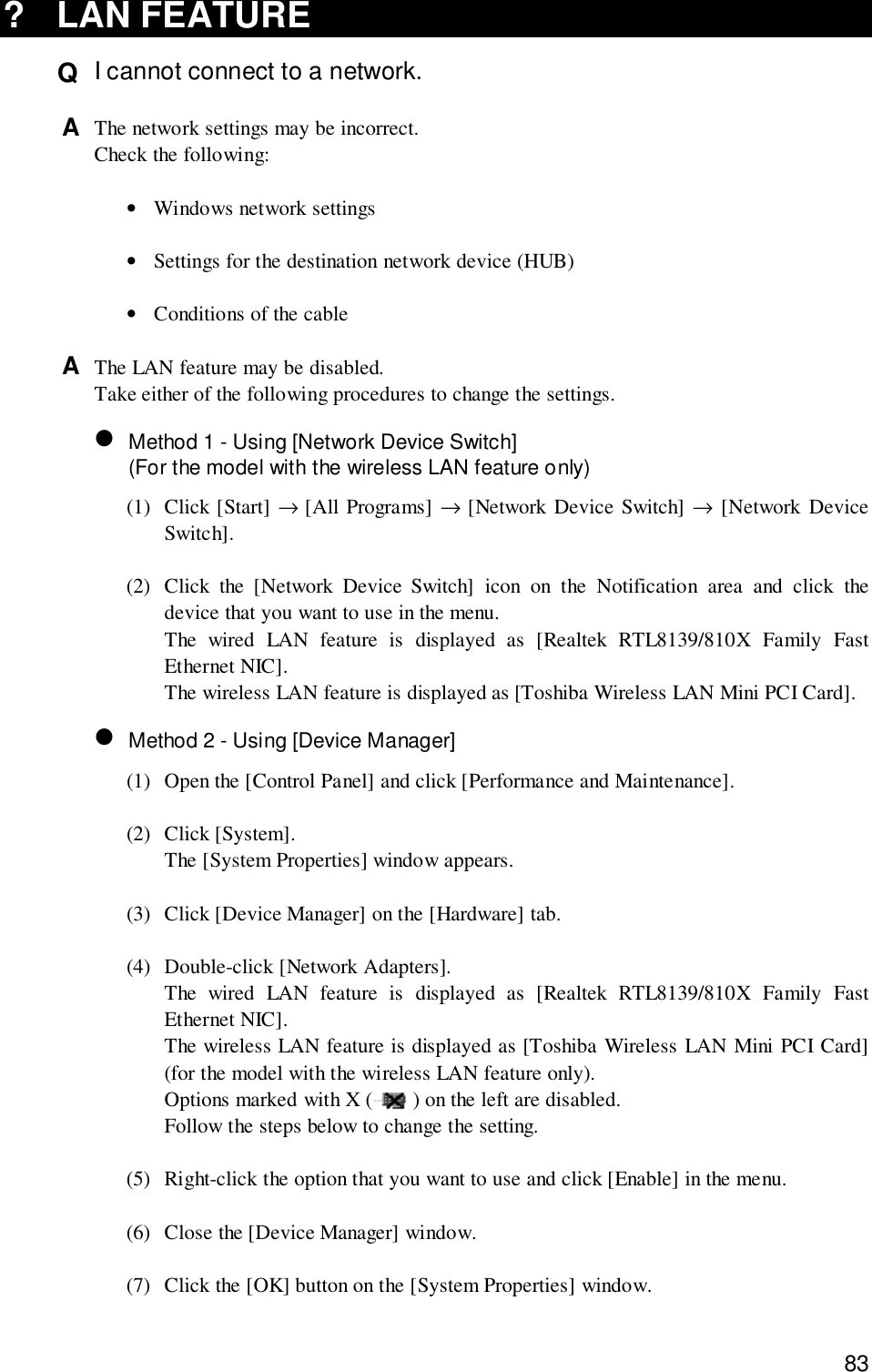 83? LAN FEATUREQ  I cannot connect to a network.A  The network settings may be incorrect.Check the following:•Windows network settings•Settings for the destination network device (HUB)•Conditions of the cableA  The LAN feature may be disabled.Take either of the following procedures to change the settings.• Method 1 - Using [Network Device Switch](For the model with the wireless LAN feature only)(1) Click [Start] → [All Programs] → [Network Device Switch] → [Network DeviceSwitch].(2) Click the [Network Device Switch] icon on the Notification area and click thedevice that you want to use in the menu.The wired LAN feature is displayed as [Realtek RTL8139/810X Family FastEthernet NIC].The wireless LAN feature is displayed as [Toshiba Wireless LAN Mini PCI Card].• Method 2 - Using [Device Manager](1) Open the [Control Panel] and click [Performance and Maintenance].(2) Click [System].The [System Properties] window appears.(3) Click [Device Manager] on the [Hardware] tab.(4) Double-click [Network Adapters].The wired LAN feature is displayed as [Realtek RTL8139/810X Family FastEthernet NIC].The wireless LAN feature is displayed as [Toshiba Wireless LAN Mini PCI Card](for the model with the wireless LAN feature only).Options marked with X ( ) on the left are disabled.Follow the steps below to change the setting.(5) Right-click the option that you want to use and click [Enable] in the menu.(6) Close the [Device Manager] window.(7) Click the [OK] button on the [System Properties] window.