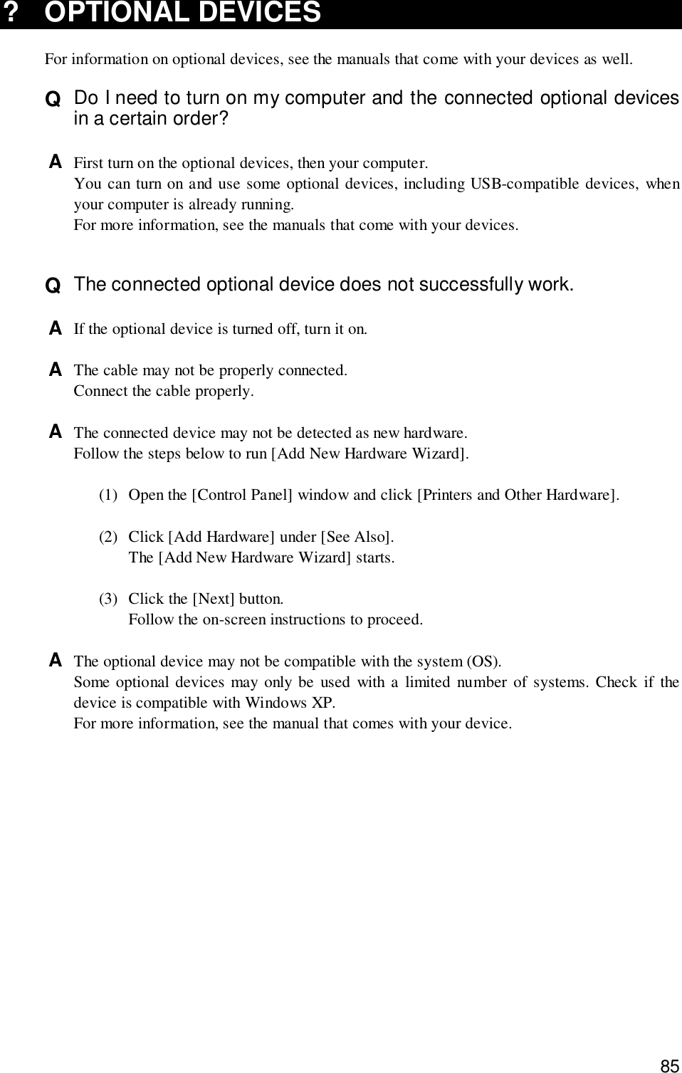 85? OPTIONAL DEVICESFor information on optional devices, see the manuals that come with your devices as well.Q  Do I need to turn on my computer and the connected optional devicesin a certain order?A  First turn on the optional devices, then your computer.You can turn on and use some optional devices, including USB-compatible devices, whenyour computer is already running.For more information, see the manuals that come with your devices.Q  The connected optional device does not successfully work.A  If the optional device is turned off, turn it on.A  The cable may not be properly connected.Connect the cable properly.A  The connected device may not be detected as new hardware.Follow the steps below to run [Add New Hardware Wizard].(1) Open the [Control Panel] window and click [Printers and Other Hardware].(2) Click [Add Hardware] under [See Also].The [Add New Hardware Wizard] starts.(3) Click the [Next] button.Follow the on-screen instructions to proceed.A  The optional device may not be compatible with the system (OS).Some optional devices may only be used with a limited number of systems. Check if thedevice is compatible with Windows XP.For more information, see the manual that comes with your device.