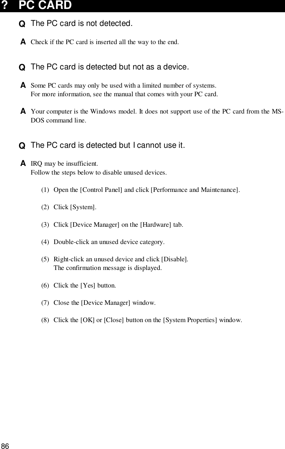 86? PC CARDQ  The PC card is not detected.A  Check if the PC card is inserted all the way to the end.Q  The PC card is detected but not as a device.A  Some PC cards may only be used with a limited number of systems.For more information, see the manual that comes with your PC card.A  Your computer is the Windows model. It does not support use of the PC card from the MS-DOS command line.Q  The PC card is detected but I cannot use it.A  IRQ may be insufficient.Follow the steps below to disable unused devices.(1) Open the [Control Panel] and click [Performance and Maintenance].(2) Click [System].(3) Click [Device Manager] on the [Hardware] tab.(4) Double-click an unused device category.(5) Right-click an unused device and click [Disable].The confirmation message is displayed.(6) Click the [Yes] button.(7) Close the [Device Manager] window.(8) Click the [OK] or [Close] button on the [System Properties] window.